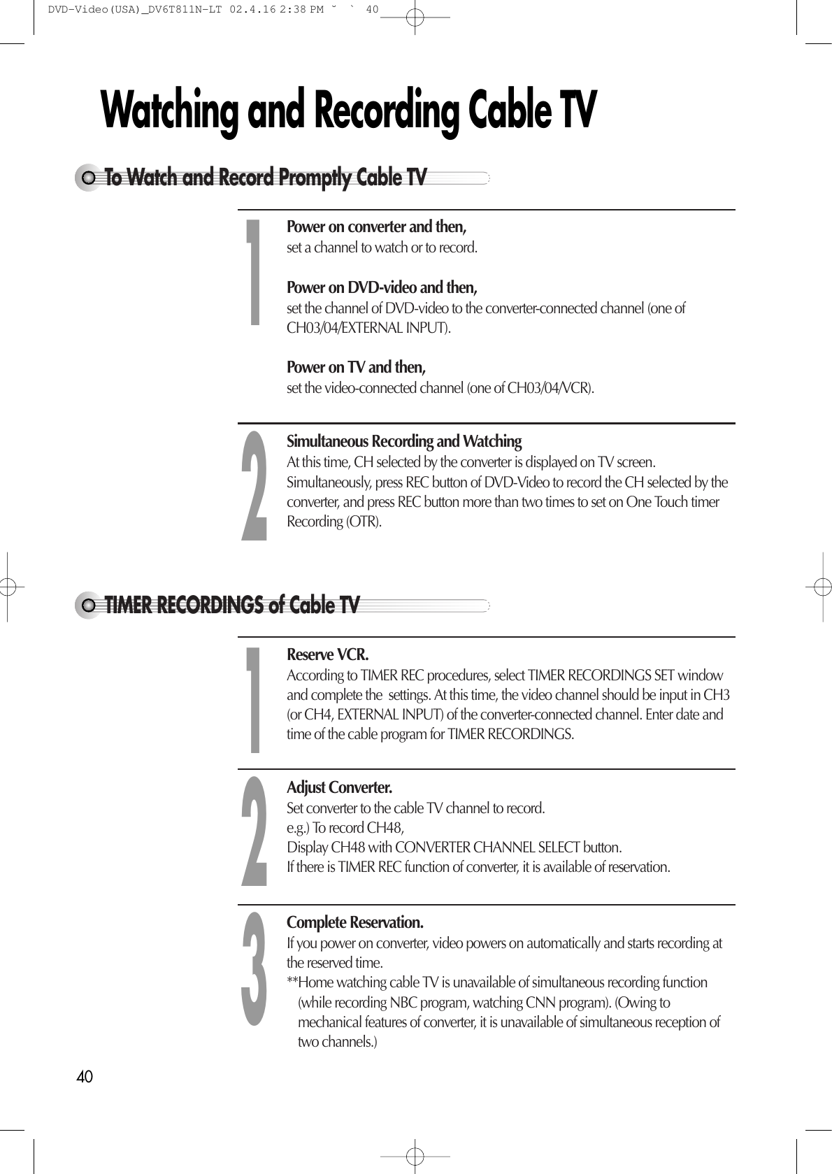 40Watching and Recording Cable TVTo Watch and Record Promptly Cable TVPower on converter and then, set a channel to watch or to record. Power on DVD-video and then, set the channel of DVD-video to the converter-connected channel (one ofCH03/04/EXTERNAL INPUT). Power on TV and then, set the video-connected channel (one of CH03/04/VCR). Simultaneous Recording and Watching At this time, CH selected by the converter is displayed on TV screen.Simultaneously, press REC button of DVD-Video to record the CH selected by theconverter, and press REC button more than two times to set on One Touch timerRecording (OTR).12TIMER RECORDINGS of Cable TV Reserve VCR. According to TIMER REC procedures, select TIMER RECORDINGS SET windowand complete the  settings. At this time, the video channel should be input in CH3(or CH4, EXTERNAL INPUT) of the converter-connected channel. Enter date andtime of the cable program for TIMER RECORDINGS.Adjust Converter. Set converter to the cable TV channel to record. e.g.) To record CH48, Display CH48 with CONVERTER CHANNEL SELECT button. If there is TIMER REC function of converter, it is available of reservation. Complete Reservation. If you power on converter, video powers on automatically and starts recording atthe reserved time. **Home watching cable TV is unavailable of simultaneous recording function(while recording NBC program, watching CNN program). (Owing tomechanical features of converter, it is unavailable of simultaneous reception oftwo channels.)123DVD-Video(USA)_DV6T811N-LT  02.4.16 2:38 PM  ˘`40