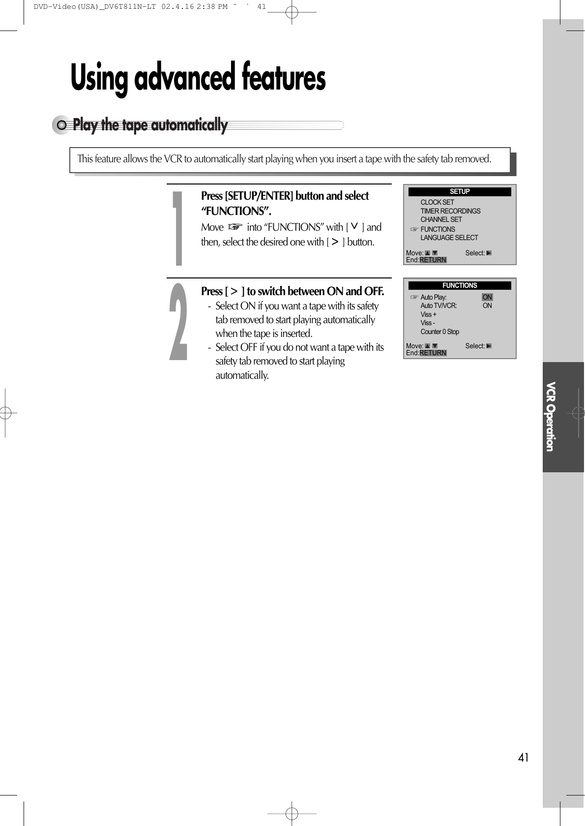 VCR Operation41Using advanced featuresPlay the tape automaticallyThis feature allows the VCR to automatically start playing when you insert a tape with the safety tab removed.Press [SETUP/ENTER] button and select“FUNCTIONS”.Move  into “FUNCTIONS” with [ ] andthen, select the desired one with [ ] button.Press [ ] to switch between ON and OFF.- Select ON if you want a tape with its safetytab removed to start playing automaticallywhen the tape is inserted.- Select OFF if you do not want a tape with itssafety tab removed to start playingautomatically. 12SETUPCLOCK SETTIMER RECORDINGSCHANNEL SETFUNCTIONSLANGUAGE SELECTFUNCTIONSAuto Play: ONAuto TV/VCR: ONViss +Viss -Counter 0 StopMove: Select:End:RETURNMove: Select:End:RETURNDVD-Video(USA)_DV6T811N-LT  02.4.16 2:38 PM  ˘`41
