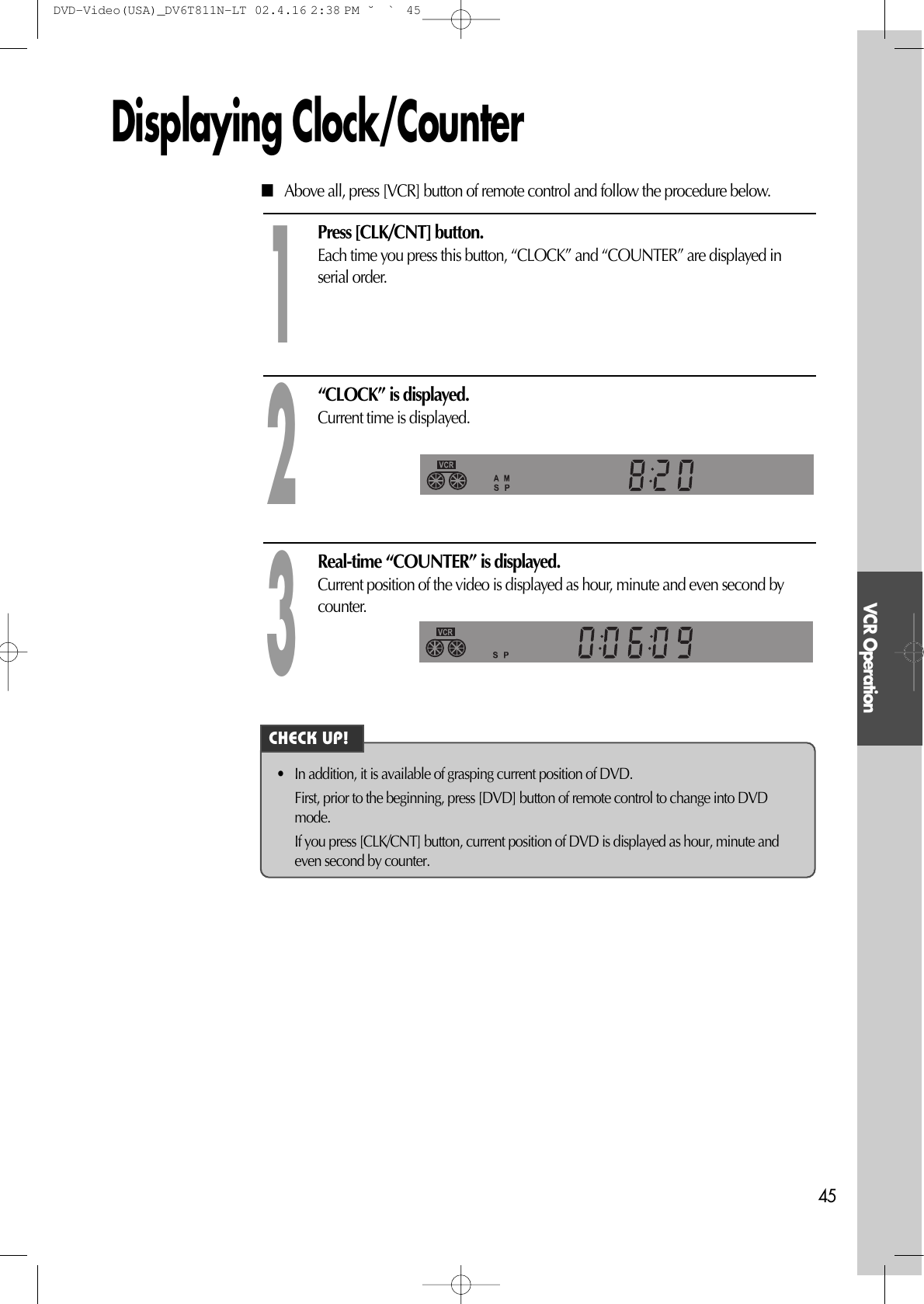 VCR Operation45Displaying Clock/CounterPress [CLK/CNT] button. Each time you press this button, “CLOCK” and “COUNTER” are displayed inserial order.1“CLOCK” is displayed. Current time is displayed.2Real-time “COUNTER” is displayed. Current position of the video is displayed as hour, minute and even second bycounter.3■Above all, press [VCR] button of remote control and follow the procedure below. • In addition, it is available of grasping current position of DVD. First, prior to the beginning, press [DVD] button of remote control to change into DVDmode. If you press [CLK/CNT] button, current position of DVD is displayed as hour, minute andeven second by counter.CHECK UP!DVD-Video(USA)_DV6T811N-LT  02.4.16 2:38 PM  ˘`45