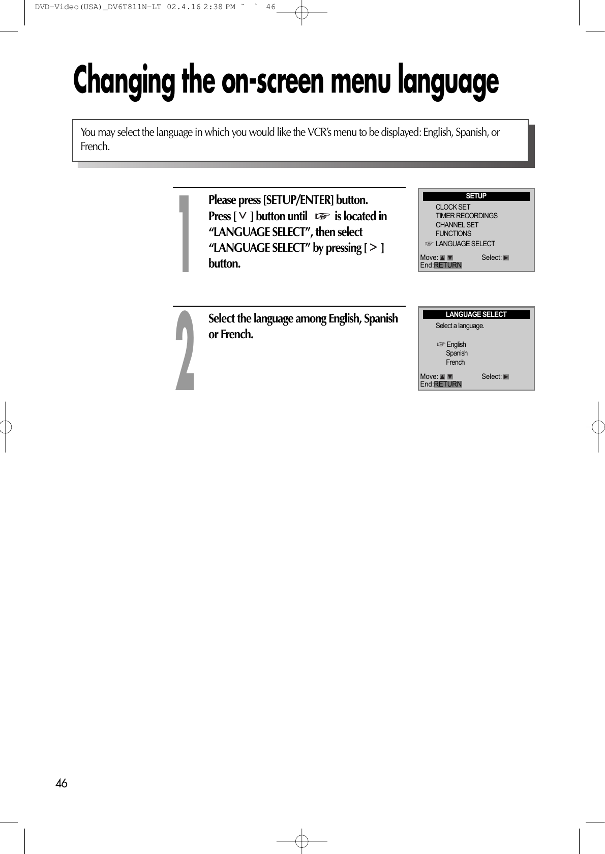 46Changing the on-screen menu languagePlease press [SETUP/ENTER] button.Press [ ] button until   is located in“LANGUAGE SELECT”, then select“LANGUAGE SELECT” by pressing [ ]button. 1Select the language among English, Spanishor French.2You may select the language in which you would like the VCR’s menu to be displayed: English, Spanish, orFrench.SETUPCLOCK SETTIMER RECORDINGSCHANNEL SETFUNCTIONSLANGUAGE SELECTLANGUAGE SELECTSelect a language.EnglishSpanishFrenchMove: Select:End:RETURNMove: Select:End:RETURNDVD-Video(USA)_DV6T811N-LT  02.4.16 2:38 PM  ˘`46