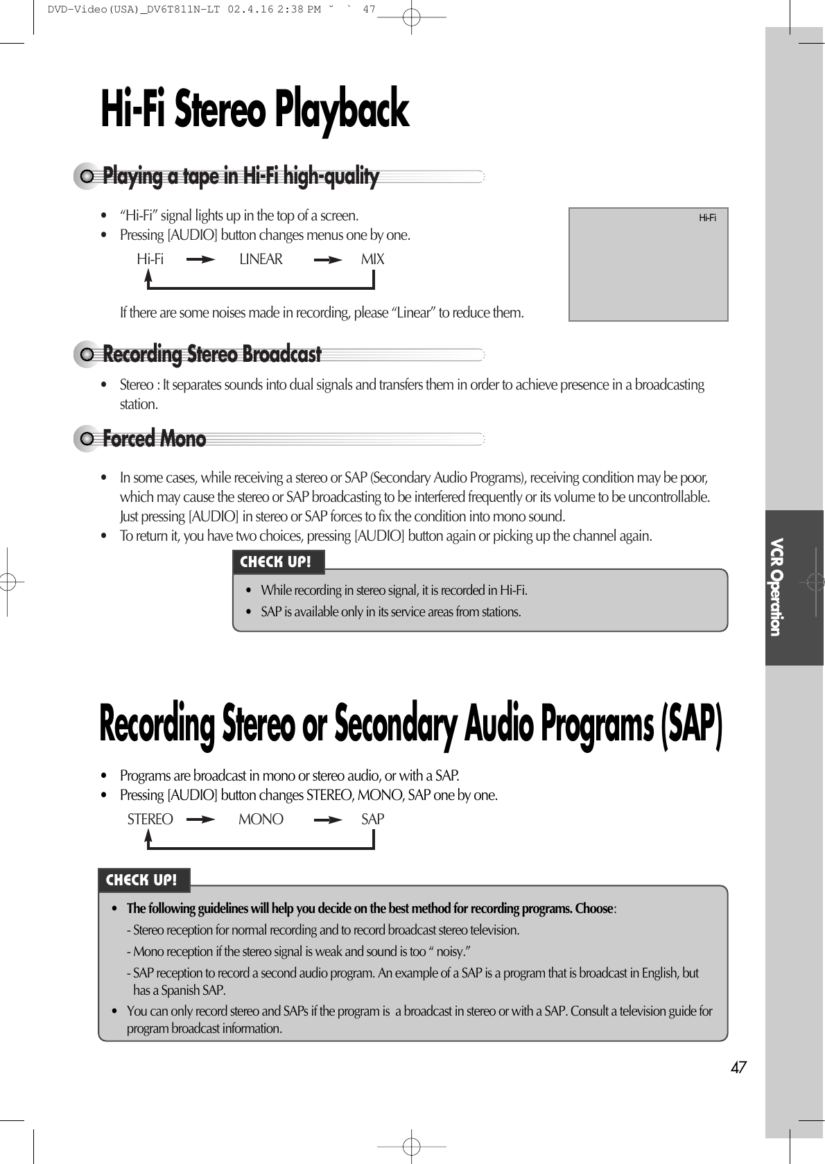 VCR Operation47Hi-Fi Stereo PlaybackPlaying a tape in Hi-Fi high-quality• “Hi-Fi” signal lights up in the top of a screen.• Pressing [AUDIO] button changes menus one by one.If there are some noises made in recording, please “Linear” to reduce them.Forced Mono• In some cases, while receiving a stereo or SAP (Secondary Audio Programs), receiving condition may be poor,which may cause the stereo or SAP broadcasting to be interfered frequently or its volume to be uncontrollable.Just pressing [AUDIO] in stereo or SAP forces to fix the condition into mono sound.• To return it, you have two choices, pressing [AUDIO] button again or picking up the channel again.Recording Stereo Broadcast• Stereo : It separates sounds into dual signals and transfers them in order to achieve presence in a broadcastingstation.Hi-Fi  LINEAR MIXSTEREO MONO SAP• While recording in stereo signal, it is recorded in Hi-Fi.• SAP is available only in its service areas from stations.• Programs are broadcast in mono or stereo audio, or with a SAP.• Pressing [AUDIO] button changes STEREO, MONO, SAP one by one.• The following guidelines will help you decide on the best method for recording programs. Choose:- Stereo reception for normal recording and to record broadcast stereo television.- Mono reception if the stereo signal is weak and sound is too “ noisy.”- SAP reception to record a second audio program. An example of a SAP is a program that is broadcast in English, buthas a Spanish SAP.•You can only record stereo and SAPs if the program is  a broadcast in stereo or with a SAP. Consult a television guide forprogram broadcast information.Recording Stereo or Secondary Audio Programs (SAP)Hi-FiCHECK UP!CHECK UP!DVD-Video(USA)_DV6T811N-LT  02.4.16 2:38 PM  ˘`47