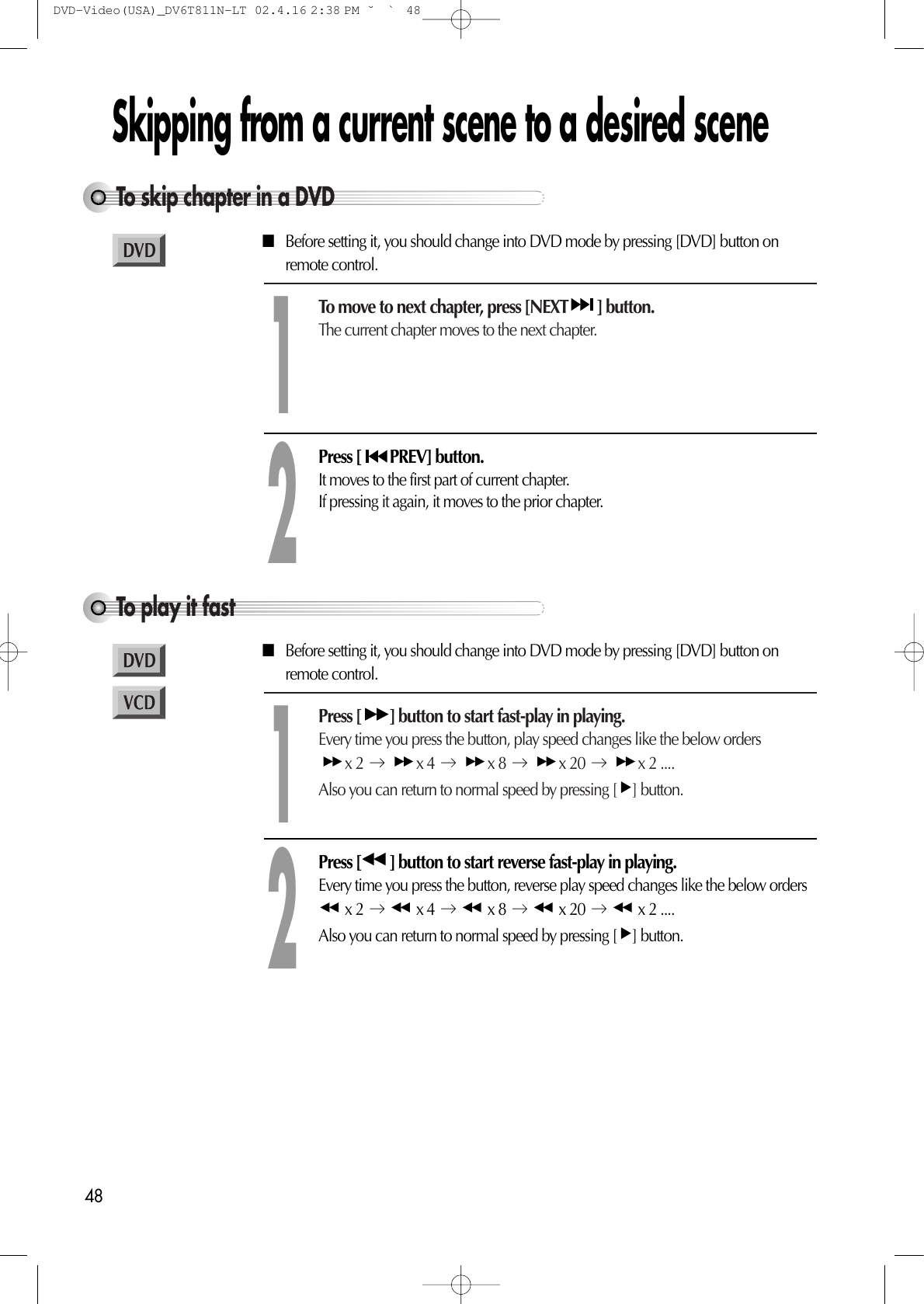 48Skipping from a current scene to a desired sceneTo skip chapter in a DVDTo move to next chapter, press [NEXT ] button.The current chapter moves to the next chapter.1Press [ PREV] button. It moves to the first part of current chapter.If pressing it again, it moves to the prior chapter.2To play it fastPress [ ] button to start fast-play in playing.Every time you press the button, play speed changes like the below ordersx 2  x 4  x 8  x 20  x 2 .... Also you can return to normal speed by pressing [ ] button.1Press [ ] button to start reverse fast-play in playing.Every time you press the button, reverse play speed changes like the below ordersx 2  x 4  x 8  x 20  x 2 ....Also you can return to normal speed by pressing [ ] button.2■Before setting it, you should change into DVD mode by pressing [DVD] button onremote control.■Before setting it, you should change into DVD mode by pressing [DVD] button onremote control.DVD-Video(USA)_DV6T811N-LT  02.4.16 2:38 PM  ˘`48