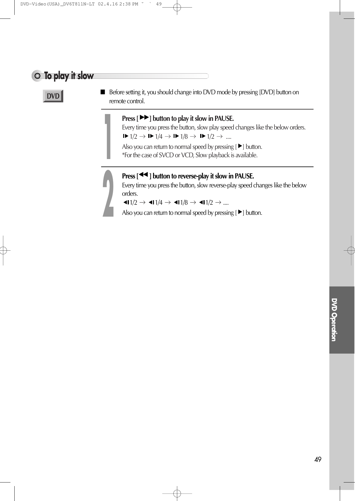 DVD Operation49To play it slowPress [ ] button to play it slow in PAUSE.Every time you press the button, slow play speed changes like the below orders.1/2 1/4 1/8  1/2 ....Also you can return to normal speed by pressing [ ] button. *For the case of SVCD or VCD, Slow playback is available.1Press [ ] button to reverse-play it slow in PAUSE.Every time you press the button, slow reverse-play speed changes like the beloworders.1/2 1/4 1/8 1/2 .... Also you can return to normal speed by pressing [ ] button. 2■Before setting it, you should change into DVD mode by pressing [DVD] button onremote control.DVD-Video(USA)_DV6T811N-LT  02.4.16 2:38 PM  ˘`49
