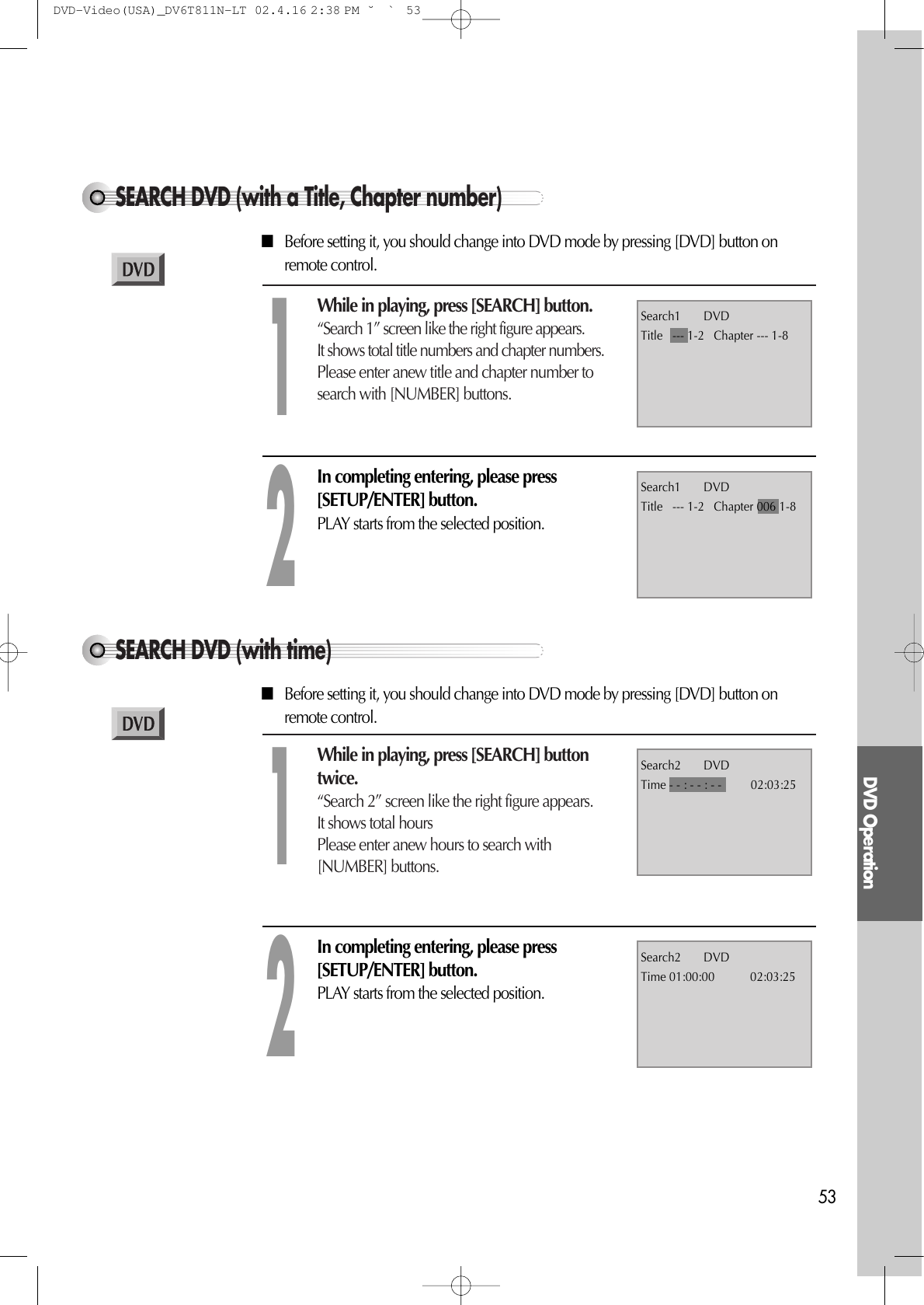 DVD Operation53SEARCH DVD (with a Title, Chapter number)While in playing, press [SEARCH] button.“Search 1” screen like the right figure appears.It shows total title numbers and chapter numbers.Please enter anew title and chapter number tosearch with [NUMBER] buttons.1Search1       DVDTitle   --- 1-2   Chapter --- 1-8In completing entering, please press[SETUP/ENTER] button.PLAY starts from the selected position.2Search1       DVDTitle   --- 1-2   Chapter 006 1-8■Before setting it, you should change into DVD mode by pressing [DVD] button onremote control.SEARCH DVD (with time)While in playing, press [SEARCH] buttontwice.“Search 2” screen like the right figure appears.It shows total hoursPlease enter anew hours to search with[NUMBER] buttons.1Search2       DVDTime - - : - - : - -         02:03:25In completing entering, please press[SETUP/ENTER] button.PLAY starts from the selected position.2Search2       DVDTime 01:00:00           02:03:25■Before setting it, you should change into DVD mode by pressing [DVD] button onremote control.DVD-Video(USA)_DV6T811N-LT  02.4.16 2:38 PM  ˘`53