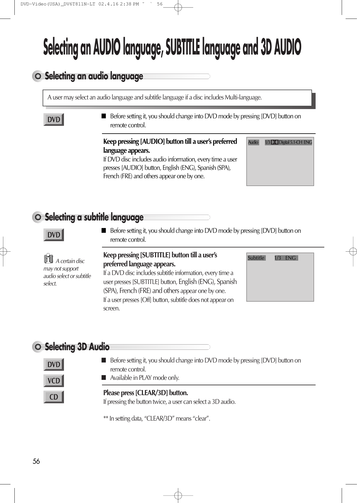56Selecting an audio languageSelecting an AUDIO language, SUBTITLE language and 3D AUDIOA user may select an audio language and subtitle language if a disc includes Multi-language.Keep pressing [AUDIO] button till a user’s preferredlanguage appears.If DVD disc includes audio information, every time a userpresses [AUDIO] button, English (ENG), Spanish (SPA),French (FRE) and others appear one by one.Audio        1/3          Digital 5.1-CH  ENGSelecting a subtitle languageKeep pressing [SUBTITLE] button till a user’spreferred language appears.If a DVD disc includes subtitle information, every time auser presses [SUBTITLE] button, English (ENG), Spanish(SPA), French (FRE) and others appear one by one.If a user presses [Off] button, subtitle does not appear onscreen.Subtitle       1/3   ENG■Before setting it, you should change into DVD mode by pressing [DVD] button onremote control.■Before setting it, you should change into DVD mode by pressing [DVD] button onremote control.Selecting 3D AudioPlease press [CLEAR/3D] button.If pressing the button twice, a user can select a 3D audio.** In setting data, “CLEAR/3D” means “clear”.■Before setting it, you should change into DVD mode by pressing [DVD] button onremote control.■Available in PLAY mode only.A certain discmay not supportaudio select or subtitleselect.DVD-Video(USA)_DV6T811N-LT  02.4.16 2:38 PM  ˘`56