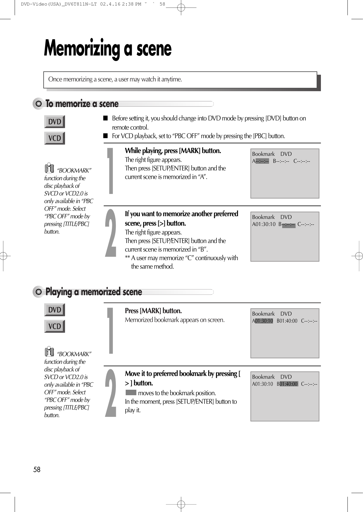 58Memorizing a sceneTo memorize a sceneOnce memorizing a scene, a user may watch it anytime.■Before setting it, you should change into DVD mode by pressing [DVD] button onremote control.■For VCD playback, set to “PBC OFF” mode by pressing the [PBC] button.While playing, press [MARK] button.The right figure appears.Then press [SETUP/ENTER] button and thecurrent scene is memorized in “A”.1If you want to memorize another preferredscene, press [&gt;] button.The right figure appears.Then press [SETUP/ENTER] button and thecurrent scene is memorized in “B”.** A user may memorize “C” continuously withthe same method.2Playing a memorized scenePress [MARK] button.Memorized bookmark appears on screen.1Move it to preferred bookmark by pressing [&gt; ] button.moves to the bookmark position.In the moment, press [SETUP/ENTER] button toplay it.2Bookmark    DVDA01:30:10   B01:40:00   C--:--:--Bookmark    DVDA--:--:--   B--:--:--   C--:--:--Bookmark    DVDA01:30:10  B--:--:--  C--:--:--Bookmark    DVDA01:30:10   B01:40:00   C--:--:--“BOOKMARK”function during thedisc playback ofSVCD or VCD2.0 isonly available in “PBCOFF” mode. Select“PBC OFF” mode bypressing [TITLE/PBC]button.“BOOKMARK”function during thedisc playback ofSVCD or VCD2.0 isonly available in “PBCOFF” mode. Select“PBC OFF” mode bypressing [TITLE/PBC]button.DVD-Video(USA)_DV6T811N-LT  02.4.16 2:38 PM  ˘`58