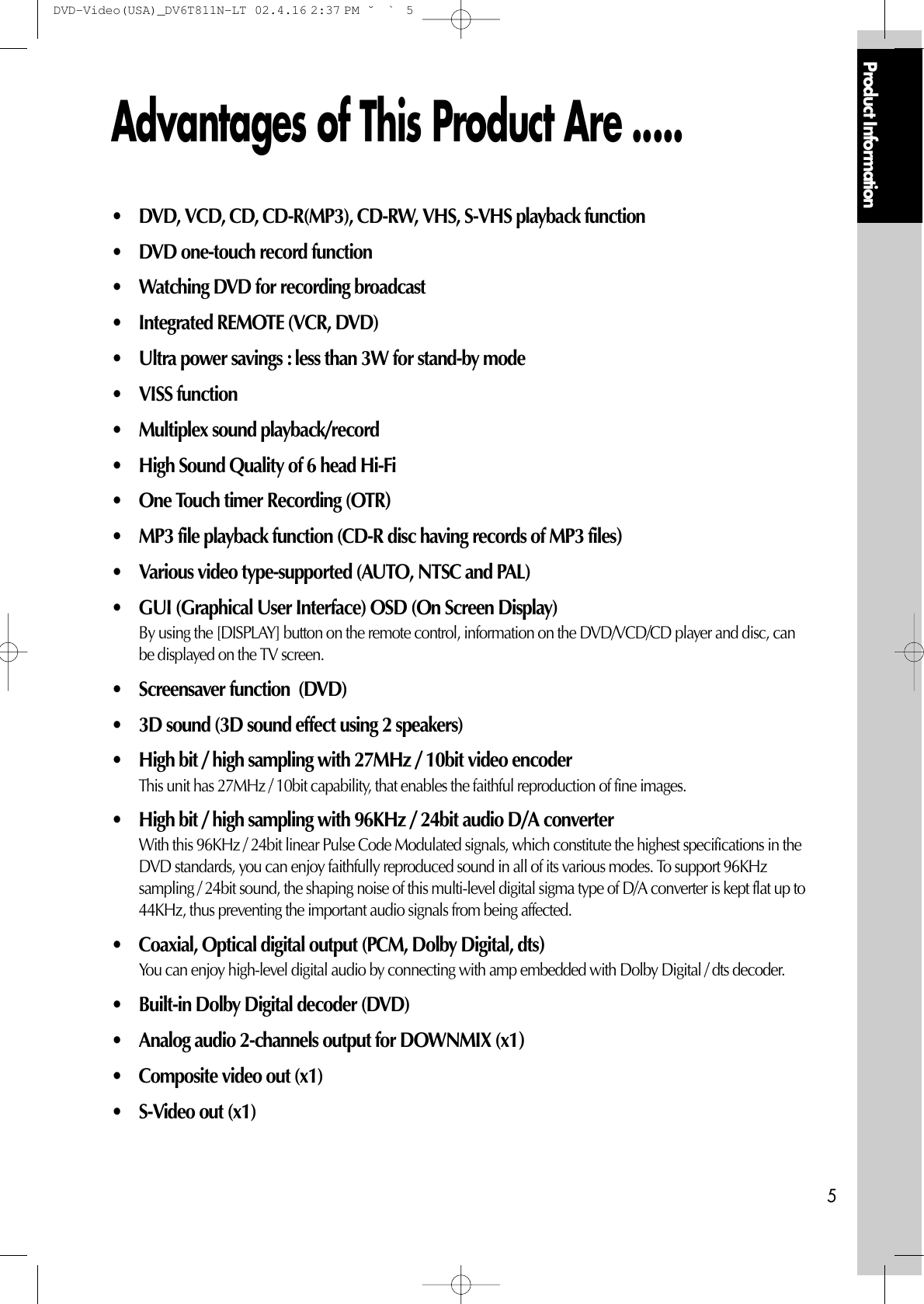 Product Information5Advantages of This Product Are ..... • DVD, VCD, CD, CD-R(MP3), CD-RW, VHS, S-VHS playback function • DVD one-touch record function• Watching DVD for recording broadcast• Integrated REMOTE (VCR, DVD)• Ultra power savings : less than 3W for stand-by mode• VISS function • Multiplex sound playback/record • High Sound Quality of 6 head Hi-Fi • One Touch timer Recording (OTR) • MP3 file playback function (CD-R disc having records of MP3 files) • Various video type-supported (AUTO, NTSC and PAL)• GUI (Graphical User Interface) OSD (On Screen Display)By using the [DISPLAY] button on the remote control, information on the DVD/VCD/CD player and disc, canbe displayed on the TV screen. • Screensaver function  (DVD)• 3D sound (3D sound effect using 2 speakers)• High bit / high sampling with 27MHz / 10bit video encoderThis unit has 27MHz / 10bit capability, that enables the faithful reproduction of fine images. • High bit / high sampling with 96KHz / 24bit audio D/A converter With this 96KHz / 24bit linear Pulse Code Modulated signals, which constitute the highest specifications in theDVD standards, you can enjoy faithfully reproduced sound in all of its various modes. To support 96KHzsampling / 24bit sound, the shaping noise of this multi-level digital sigma type of D/A converter is kept flat up to44KHz, thus preventing the important audio signals from being affected. • Coaxial, Optical digital output (PCM, Dolby Digital, dts) You can enjoy high-level digital audio by connecting with amp embedded with Dolby Digital / dts decoder. • Built-in Dolby Digital decoder (DVD)• Analog audio 2-channels output for DOWNMIX (x1) • Composite video out (x1)• S-Video out (x1) DVD-Video(USA)_DV6T811N-LT  02.4.16 2:37 PM  ˘`5