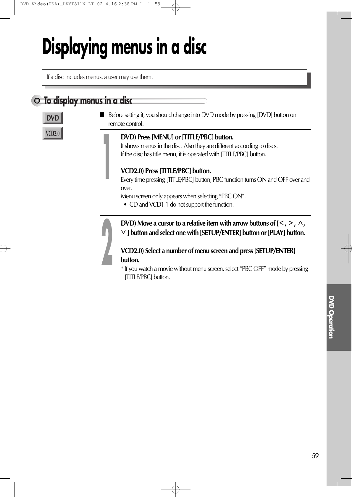 DVD Operation59Displaying menus in a discTo display menus in a discIf a disc includes menus, a user may use them.■Before setting it, you should change into DVD mode by pressing [DVD] button onremote control.DVD) Press [MENU] or [TITLE/PBC] button. It shows menus in the disc. Also they are different according to discs.If the disc has title menu, it is operated with [TITLE/PBC] button.VCD2.0) Press [TITLE/PBC] button. Every time pressing [TITLE/PBC] button, PBC function turns ON and OFF over andover.Menu screen only appears when selecting “PBC ON”.•  CD and VCD1.1 do not support the function.1DVD) Move a cursor to a relative item with arrow buttons of [ ,  ,  ,] button and select one with [SETUP/ENTER] button or [PLAY] button.VCD2.0) Select a number of menu screen and press [SETUP/ENTER]button.* If you watch a movie without menu screen, select “PBC OFF” mode by pressing[TITLE/PBC] button.2DVD-Video(USA)_DV6T811N-LT  02.4.16 2:38 PM  ˘`59
