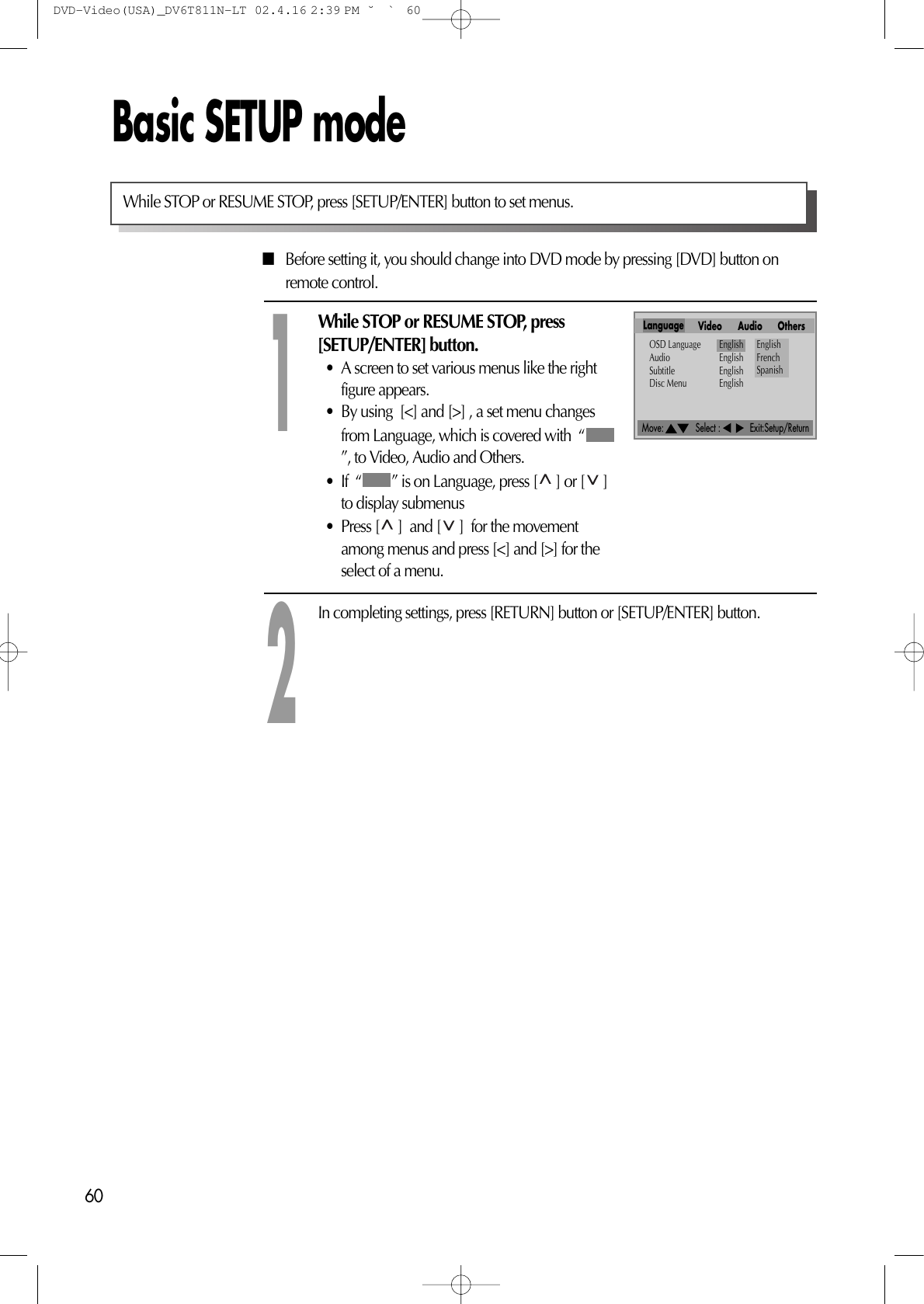 Move:             Select :            Exit:Setup/Return60Basic SETUP mode■Before setting it, you should change into DVD mode by pressing [DVD] button onremote control.While STOP or RESUME STOP, press[SETUP/ENTER] button.• A screen to set various menus like the rightfigure appears.• By using  [&lt;] and [&gt;] , a set menu changesfrom Language, which is covered with  “”, to Video, Audio and Others.• If  “ ” is on Language, press [ ] or [ ]to display submenus• Press [ ]  and [ ]  for the movementamong menus and press [&lt;] and [&gt;] for theselect of a menu.1In completing settings, press [RETURN] button or [SETUP/ENTER] button.2While STOP or RESUME STOP, press [SETUP/ENTER] button to set menus.Language Video Audio OthersOSD Language EnglishAudio EnglishSubtitle EnglishDisc Menu EnglishEnglishFrenchSpanishDVD-Video(USA)_DV6T811N-LT  02.4.16 2:39 PM  ˘`60