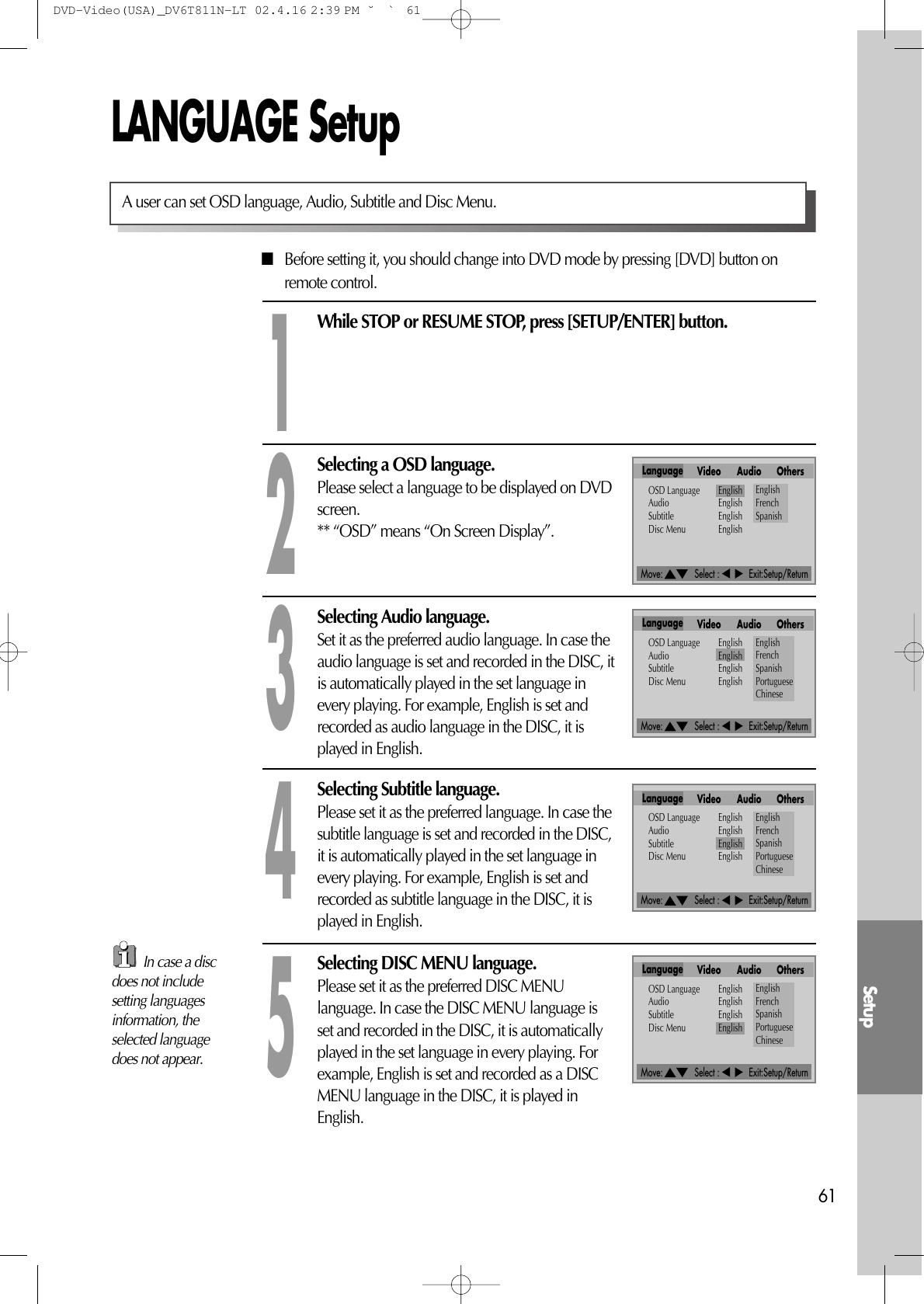 Move:             Select :            Exit:Setup/ReturnMove:             Select :            Exit:Setup/ReturnMove:             Select :            Exit:Setup/ReturnMove:             Select :            Exit:Setup/ReturnSetup61LANGUAGE Setup■Before setting it, you should change into DVD mode by pressing [DVD] button onremote control.While STOP or RESUME STOP, press [SETUP/ENTER] button.1Selecting a OSD language.Please select a language to be displayed on DVDscreen.** “OSD” means “On Screen Display”.2Selecting Audio language.Set it as the preferred audio language. In case theaudio language is set and recorded in the DISC, itis automatically played in the set language inevery playing. For example, English is set andrecorded as audio language in the DISC, it isplayed in English. 3Selecting Subtitle language.Please set it as the preferred language. In case thesubtitle language is set and recorded in the DISC,it is automatically played in the set language inevery playing. For example, English is set andrecorded as subtitle language in the DISC, it isplayed in English.4Selecting DISC MENU language.Please set it as the preferred DISC MENUlanguage. In case the DISC MENU language isset and recorded in the DISC, it is automaticallyplayed in the set language in every playing. Forexample, English is set and recorded as a DISCMENU language in the DISC, it is played inEnglish.5A user can set OSD language, Audio, Subtitle and Disc Menu.Language Video Audio OthersOSD Language EnglishAudio EnglishSubtitle EnglishDisc Menu EnglishEnglishFrenchSpanishLanguage Video Audio OthersOSD Language EnglishAudio EnglishSubtitle EnglishDisc Menu EnglishEnglishFrenchSpanishPortugueseChineseLanguage Video Audio OthersOSD Language EnglishAudio EnglishSubtitle EnglishDisc Menu EnglishEnglishFrenchSpanishPortugueseChineseLanguage Video Audio OthersOSD Language EnglishAudio EnglishSubtitle EnglishDisc Menu EnglishEnglishFrenchSpanishPortugueseChineseIn case a discdoes not includesetting languagesinformation, theselected languagedoes not appear.DVD-Video(USA)_DV6T811N-LT  02.4.16 2:39 PM  ˘`61