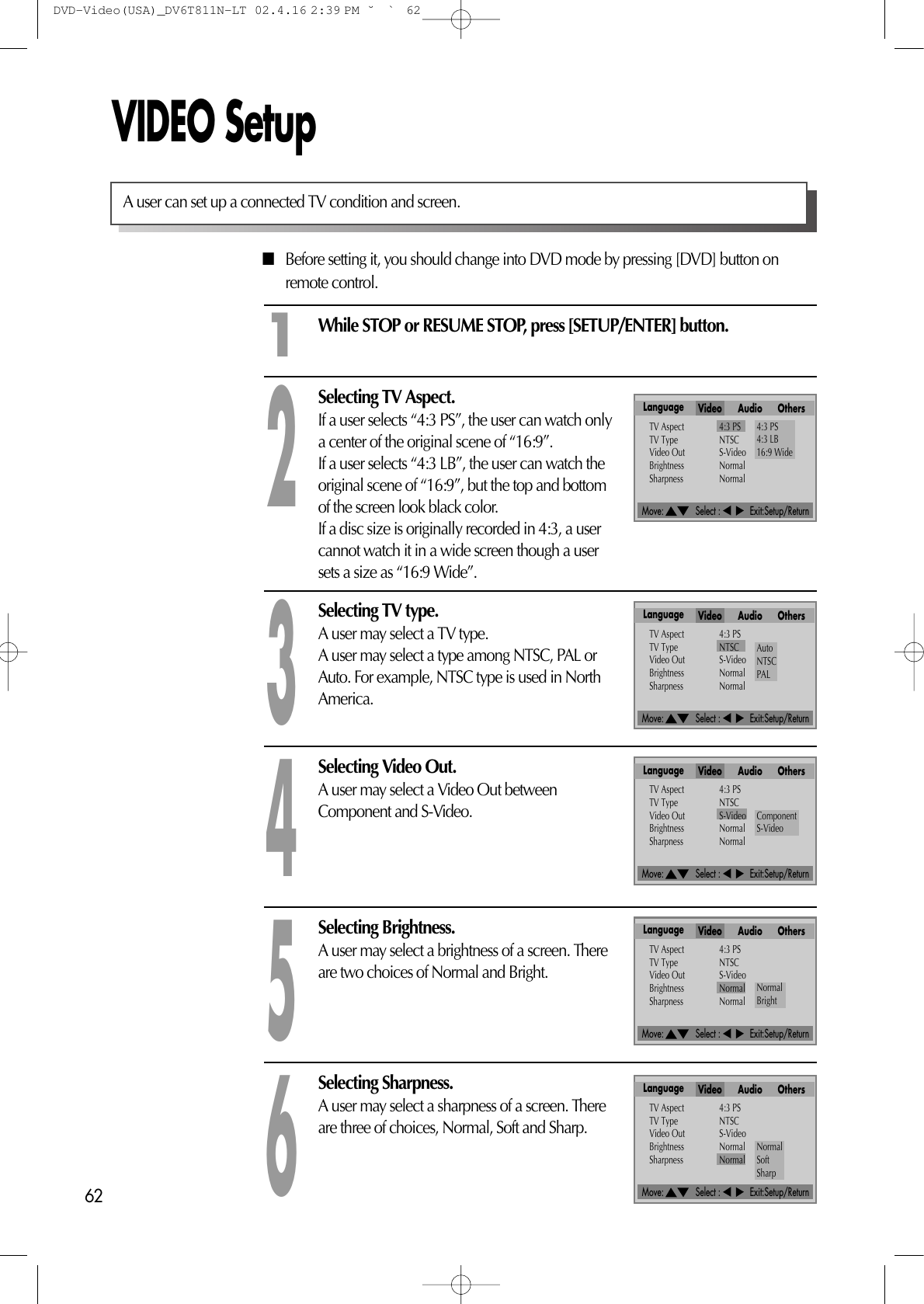 Move:             Select :            Exit:Setup/ReturnMove:             Select :            Exit:Setup/ReturnMove:             Select :            Exit:Setup/ReturnMove:             Select :            Exit:Setup/ReturnMove:             Select :            Exit:Setup/Return62VIDEO Setup■Before setting it, you should change into DVD mode by pressing [DVD] button onremote control.While STOP or RESUME STOP, press [SETUP/ENTER] button.Selecting TV Aspect.If a user selects “4:3 PS”, the user can watch onlya center of the original scene of “16:9”.If a user selects “4:3 LB”, the user can watch theoriginal scene of “16:9”, but the top and bottomof the screen look black color.If a disc size is originally recorded in 4:3, a usercannot watch it in a wide screen though a usersets a size as “16:9 Wide”.21Selecting TV type.A user may select a TV type.A user may select a type among NTSC, PAL orAuto. For example, NTSC type is used in NorthAmerica.3A user can set up a connected TV condition and screen. Selecting Video Out.A user may select a Video Out betweenComponent and S-Video.4Selecting Brightness.A user may select a brightness of a screen. Thereare two choices of Normal and Bright.5Selecting Sharpness.A user may select a sharpness of a screen. Thereare three of choices, Normal, Soft and Sharp.6Language Video Audio OthersTV Aspect 4:3 PSTV Type NTSCVideo Out S-VideoBrightness NormalSharpness Normal4:3 PS4:3 LB16:9 WideLanguage Video Audio OthersTV Aspect 4:3 PSTV Type NTSCVideo Out S-VideoBrightness NormalSharpness NormalAutoNTSCPALLanguage Video Audio OthersTV Aspect 4:3 PSTV Type NTSCVideo Out S-VideoBrightness NormalSharpness NormalComponentS-VideoLanguage Video Audio OthersTV Aspect 4:3 PSTV Type NTSCVideo Out S-VideoBrightness NormalSharpness NormalNormalBrightLanguage Video Audio OthersTV Aspect 4:3 PSTV Type NTSCVideo Out S-VideoBrightness NormalSharpness Normal NormalSoftSharpDVD-Video(USA)_DV6T811N-LT  02.4.16 2:39 PM  ˘`62