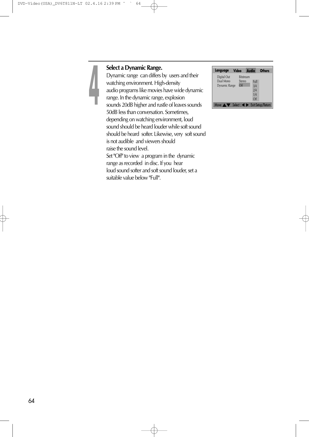 64Move:             Select :            Exit:Setup/ReturnSelect a Dynamic Range.Dynamic range  can differs by  users and theirwatching environment. High-density audio programs like movies have wide dynamicrange. In the dynamic range, explosion sounds 20dB higher and rustle of leaves sounds50dB less than conversation. Sometimes, depending on watching environment, loudsound should be heard louder while soft sound should be heard  softer. Likewise, very  soft soundis not audible  and viewers should raise the sound level.Set &quot;Off&quot; to view  a program in the  dynamicrange as recorded  in disc. If you  hear loud sound softer and soft sound louder, set asuitable value below &quot;Full&quot;.4Language Video Audio OthersDigital Out BitstreamDual Mono StereoDynamic Range Off Full3/42/41/4OffDVD-Video(USA)_DV6T811N-LT  02.4.16 2:39 PM  ˘`64