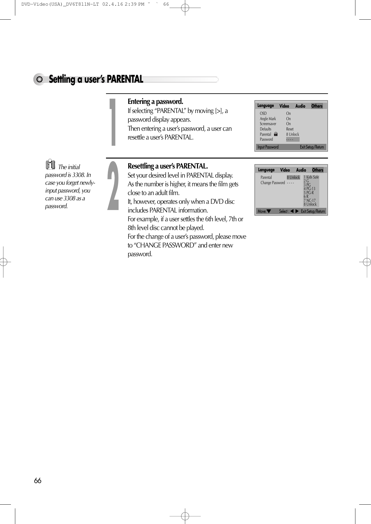 66Move:             Select :            Exit:Setup/ReturnInput Password                      Exit:Setup/ReturnSettling a user’s PARENTALEntering a password.If selecting “PARENTAL” by moving [&gt;], apassword display appears.Then entering a user’s password, a user canresettle a user’s PARENTAL.1Resettling a user’s PARENTAL.Set your desired level in PARENTAL display.As the number is higher, it means the film getsclose to an adult film.It, however, operates only when a DVD discincludes PARENTAL information.For example, if a user settles the 6th level, 7th or8th level disc cannot be played.For the change of a user’s password, please moveto “CHANGE PASSWORD” and enter newpassword.2Language Video Audio OthersOSD OnAngle Mark OnScreensaver OnDefaults ResetParental 8 UnlockPassword - - - -Language Video Audio OthersParental 8 UnlockChange Password - - - -1 Kids Safe2 G3 PG4 PG-135 PG-R6 R7 NC-178 UnlockThe initialpassword is 3308. Incase you forget newly-input password, youcan use 3308 as apassword. DVD-Video(USA)_DV6T811N-LT  02.4.16 2:39 PM  ˘`66