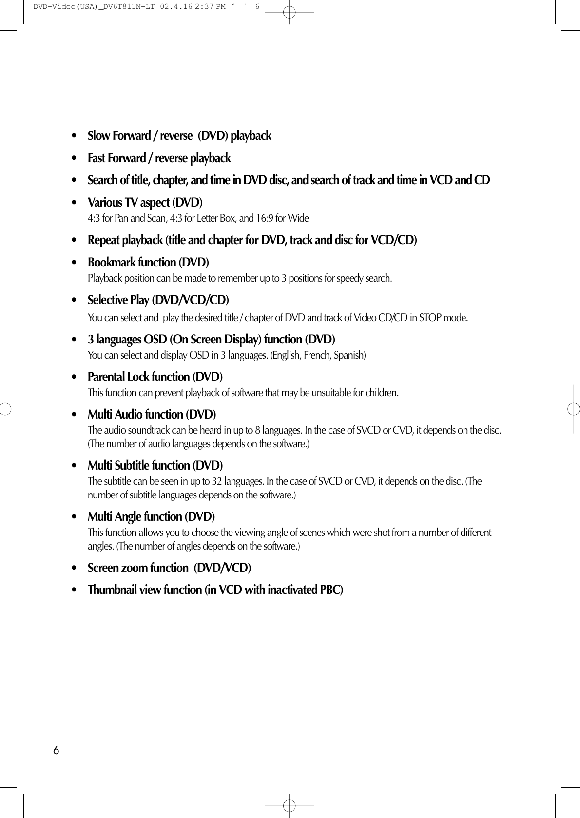 6• Slow Forward / reverse  (DVD) playback • Fast Forward / reverse playback• Search of title, chapter, and time in DVD disc, and search of track and time in VCD and CD• Various TV aspect (DVD)4:3 for Pan and Scan, 4:3 for Letter Box, and 16:9 for Wide • Repeat playback (title and chapter for DVD, track and disc for VCD/CD)• Bookmark function (DVD)Playback position can be made to remember up to 3 positions for speedy search. • Selective Play (DVD/VCD/CD)You can select and  play the desired title / chapter of DVD and track of Video CD/CD in STOP mode. • 3 languages OSD (On Screen Display) function (DVD)You can select and display OSD in 3 languages. (English, French, Spanish) • Parental Lock function (DVD) This function can prevent playback of software that may be unsuitable for children. • Multi Audio function (DVD) The audio soundtrack can be heard in up to 8 languages. In the case of SVCD or CVD, it depends on the disc.(The number of audio languages depends on the software.) • Multi Subtitle function (DVD)The subtitle can be seen in up to 32 languages. In the case of SVCD or CVD, it depends on the disc. (Thenumber of subtitle languages depends on the software.) • Multi Angle function (DVD)This function allows you to choose the viewing angle of scenes which were shot from a number of differentangles. (The number of angles depends on the software.) • Screen zoom function  (DVD/VCD)• Thumbnail view function (in VCD with inactivated PBC) DVD-Video(USA)_DV6T811N-LT  02.4.16 2:37 PM  ˘`6