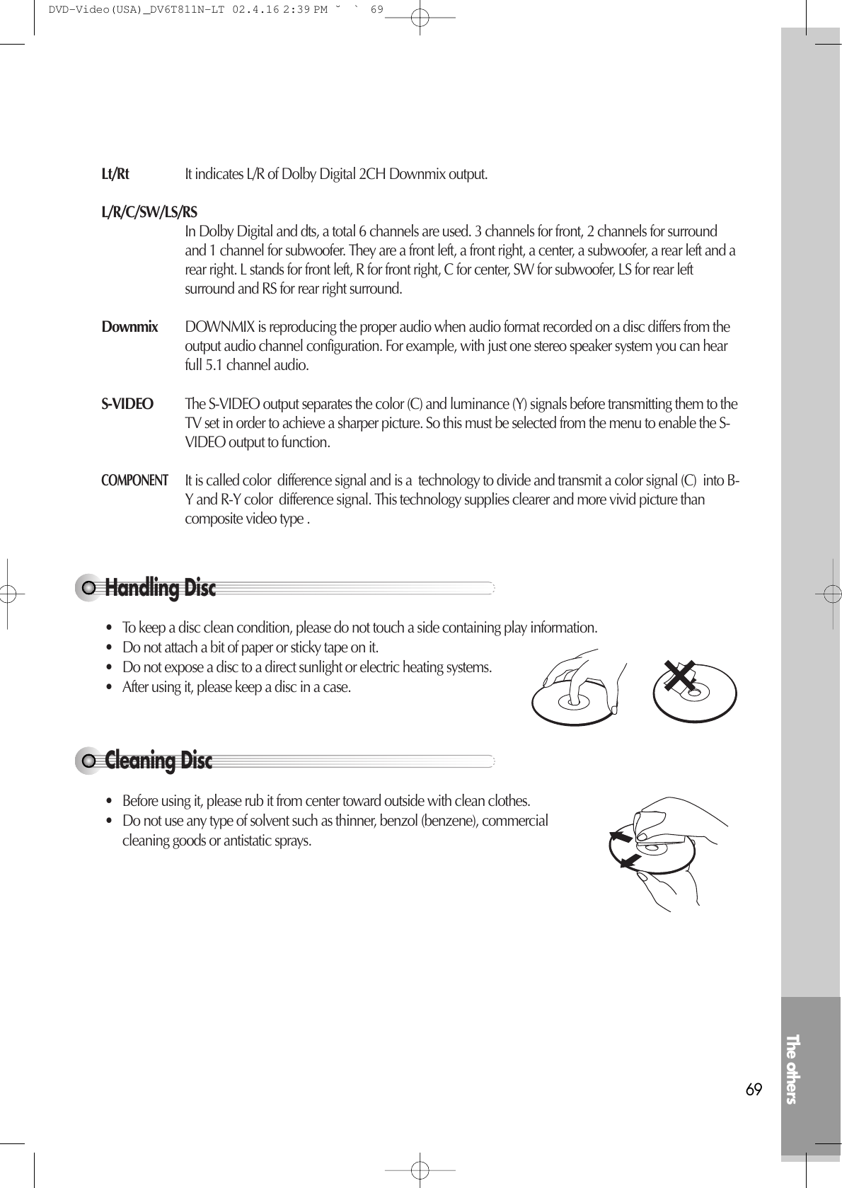 The others69Handling Disc• To keep a disc clean condition, please do not touch a side containing play information.• Do not attach a bit of paper or sticky tape on it.• Do not expose a disc to a direct sunlight or electric heating systems.• After using it, please keep a disc in a case.Cleaning Disc• Before using it, please rub it from center toward outside with clean clothes. • Do not use any type of solvent such as thinner, benzol (benzene), commercialcleaning goods or antistatic sprays. Lt/Rt It indicates L/R of Dolby Digital 2CH Downmix output.L/R/C/SW/LS/RSIn Dolby Digital and dts, a total 6 channels are used. 3 channels for front, 2 channels for surroundand 1 channel for subwoofer. They are a front left, a front right, a center, a subwoofer, a rear left and arear right. L stands for front left, R for front right, C for center, SW for subwoofer, LS for rear leftsurround and RS for rear right surround.Downmix DOWNMIX is reproducing the proper audio when audio format recorded on a disc differs from theoutput audio channel configuration. For example, with just one stereo speaker system you can hearfull 5.1 channel audio.S-VIDEO The S-VIDEO output separates the color (C) and luminance (Y) signals before transmitting them to theTV set in order to achieve a sharper picture. So this must be selected from the menu to enable the S-VIDEO output to function.COMPONENTIt is called color  difference signal and is a  technology to divide and transmit a color signal (C)  into B-Y and R-Y color  difference signal. This technology supplies clearer and more vivid picture thancomposite video type .DVD-Video(USA)_DV6T811N-LT  02.4.16 2:39 PM  ˘`69