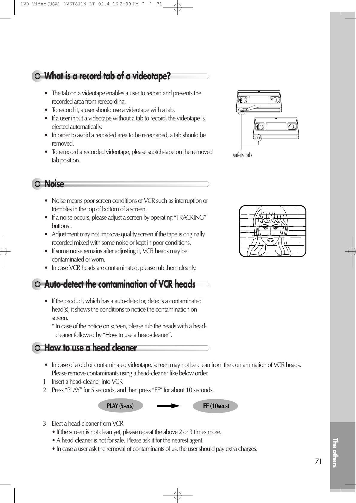 The others71Noise• Noise means poor screen conditions of VCR such as interruption ortrembles in the top of bottom of a screen.• If a noise occurs, please adjust a screen by operating “TRACKING”buttons .• Adjustment may not improve quality screen if the tape is originallyrecorded mixed with some noise or kept in poor conditions.• If some noise remains after adjusting it, VCR heads may becontaminated or worn.• In case VCR heads are contaminated, please rub them cleanly.Auto-detect the contamination of VCR heads• If the product, which has a auto-detector, detects a contaminatedhead(s), it shows the conditions to notice the contamination onscreen.* In case of the notice on screen, please rub the heads with a head-cleaner followed by “How to use a head-cleaner”.How to use a head cleaner• In case of a old or contaminated videotape, screen may not be clean from the contamination of VCR heads.Please remove contaminants using a head-cleaner like below order.1 Insert a head-cleaner into VCR2 Press “PLAY” for 5 seconds, and then press “FF” for about 10 seconds.3 Eject a head-cleaner from VCR• If the screen is not clean yet, please repeat the above 2 or 3 times more.• A head-cleaner is not for sale. Please ask it for the nearest agent.• In case a user ask the removal of contaminants of us, the user should pay extra charges.PLAY (5secs)FF (10secs)What is a record tab of a videotape?• The tab on a videotape enables a user to record and prevents therecorded area from rerecording.• To record it, a user should use a videotape with a tab.• If a user input a videotape without a tab to record, the videotape isejected automatically.• In order to avoid a recorded area to be rerecorded, a tab should beremoved.• To rerecord a recorded videotape, please scotch-tape on the removedtab position.safety tabDVD-Video(USA)_DV6T811N-LT  02.4.16 2:39 PM  ˘`71