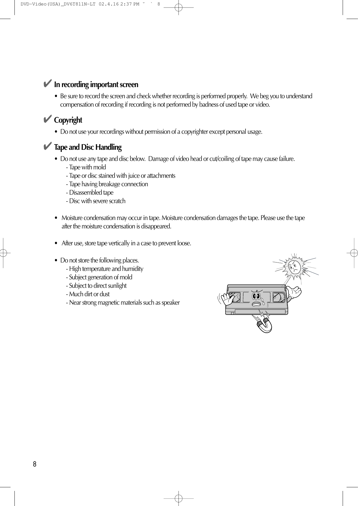 8✔In recording important screen •  Be sure to record the screen and check whether recording is performed properly.  We beg you to understandcompensation of recording if recording is not performed by badness of used tape or video. ✔Copyright•  Do not use your recordings without permission of a copyrighter except personal usage. ✔Tape and Disc Handling•  Do not use any tape and disc below.  Damage of video head or cut/coiling of tape may cause failure. - Tape with mold - Tape or disc stained with juice or attachments - Tape having breakage connection - Disassembled tape - Disc with severe scratch •   Moisture condensation may occur in tape. Moisture condensation damages the tape. Please use the tapeafter the moisture condensation is disappeared. •   After use, store tape vertically in a case to prevent loose. •  Do not store the following places. - High temperature and humidity - Subject generation of mold - Subject to direct sunlight - Much dirt or dust - Near strong magnetic materials such as speaker DVD-Video(USA)_DV6T811N-LT  02.4.16 2:37 PM  ˘`8