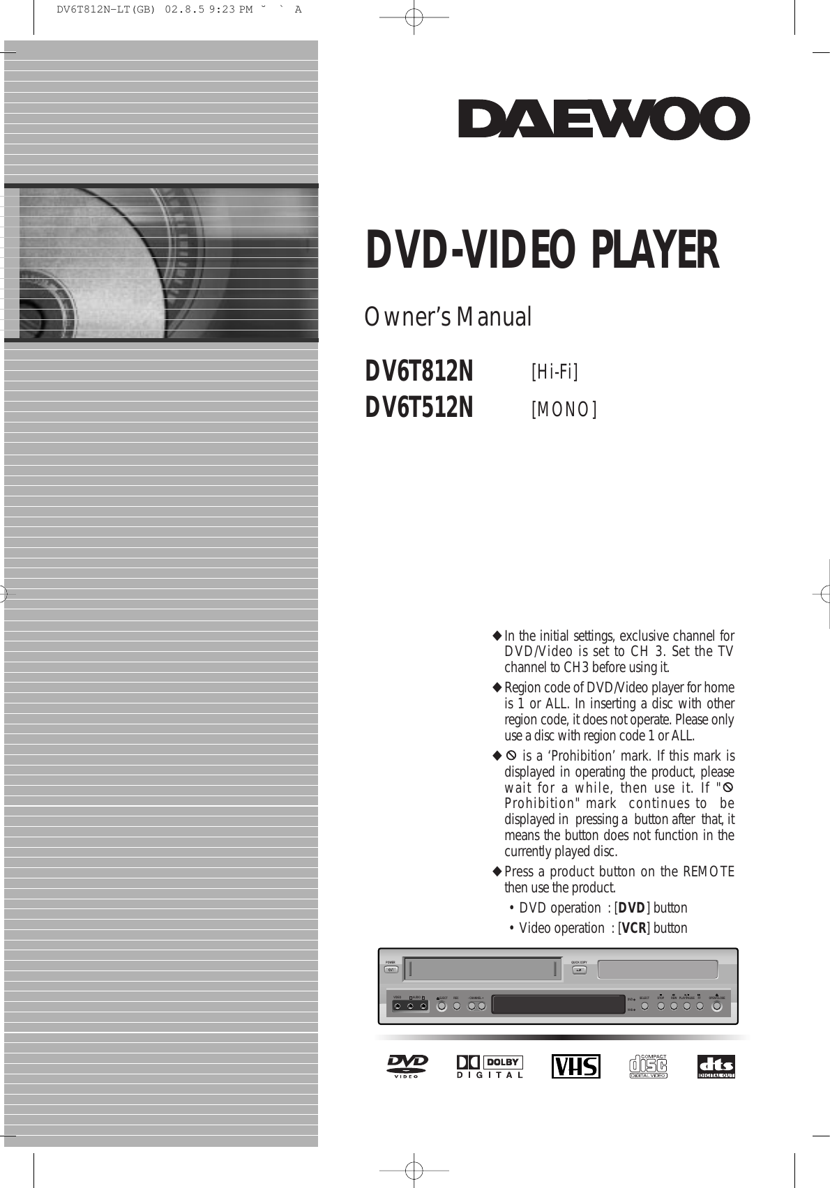 STOPSELECTQUICK COPYPOWER- CHANNEL +EJECTVIDEO AUDIO RL REC DVDVHSREW PLAY/PAUSE FF OPEN/CLOSEDV6T812NDV6T512N [Hi-Fi] [MONO]DVD-VIDEO PLAYEROwner’s Manual◆In the initial settings, exclusive channel forDVD/Video is set to CH 3. Set the TVchannel to CH3 before using it. ◆Region code of DVD/Video player for homeis 1 or ALL. In inserting a disc with otherregion code, it does not operate. Please onlyuse a disc with region code 1 or ALL. ◆is a ‘Prohibition’ mark. If this mark isdisplayed in operating the product, pleasewait for a while, then use it. If &quot;Prohibition&quot; mark  continues to  bedisplayed in  pressing a  button after  that, itmeans the button does not function in thecurrently played disc.◆Press a product button on the REMOTEthen use the product. • DVD operation  : [DVD] button • Video operation  : [VCR] button DV6T812N-LT(GB)  02.8.5 9:23 PM  ˘`A