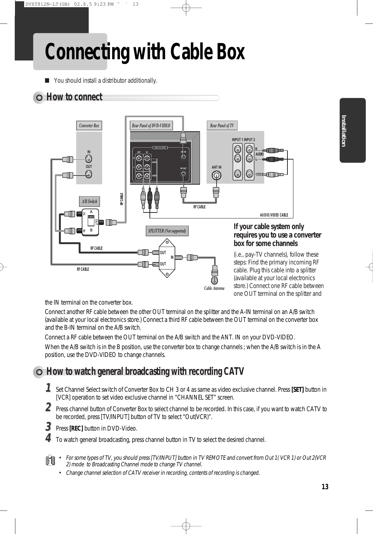 13InstallationConnecting with Cable BoxHow to connect INPUT 1 INOUT ANT ININPUT 2Rear Panel of TVConverter BoxA/B SwitchSPLITTER (Not supported)Cable AntennaRANT.INRF OUTLOUT INAUDIOVIDEORear Panel of DVD-VIDEOAUDIO/VIDEO CABLERF CABLERF CABLERF CABLERF CABLEOUTOUTINIf your cable system onlyrequires you to use a converterbox for some channels (i.e., pay-TV channels), follow thesesteps: Find the primary incoming RFcable. Plug this cable into a splitter(available at your local electronicsstore.) Connect one RF cable betweenone OUT terminal on the splitter and■You should install a distributor additionally. How to watch general broadcasting with recording CATV11Set Channel Select switch of Converter Box to CH 3 or 4 as same as video exclusive channel. Press [SET] button in[VCR] operation to set video exclusive channel in “CHANNEL SET” screen. 22Press channel button of Converter Box to select channel to be recorded. In this case, if you want to watch CATV tobe recorded, press [TV/INPUT] button of TV to select “Out(VCR)”. 33Press [REC] button in DVD-Video. 44To watch general broadcasting, press channel button in TV to select the desired channel.the IN terminal on the converter box. Connect another RF cable between the other OUT terminal on the splitter and the A-IN terminal on an A/B switch(available at your local electronics store.) Connect a third RF cable between the OUT terminal on the converter boxand the B-IN terminal on the A/B switch. Connect a RF cable between the OUT terminal on the A/B switch and the ANT. IN on your DVD-VIDEO.When the A/B switch is in the B position, use the converter box to change channels ; when the A/B switch is in the Aposition, use the DVD-VIDEO to change channels.• For some types of TV, you should press [TV/INPUT] button in TV REMOTE and convert from Out 1( VCR 1) or Out 2(VCR2) mode  to Broadcasting Channel mode to change TV channel. • Change channel selection of CATV receiver in recording, contents of recording is changed. DV6T812N-LT(GB)  02.8.5 9:23 PM  ˘`13