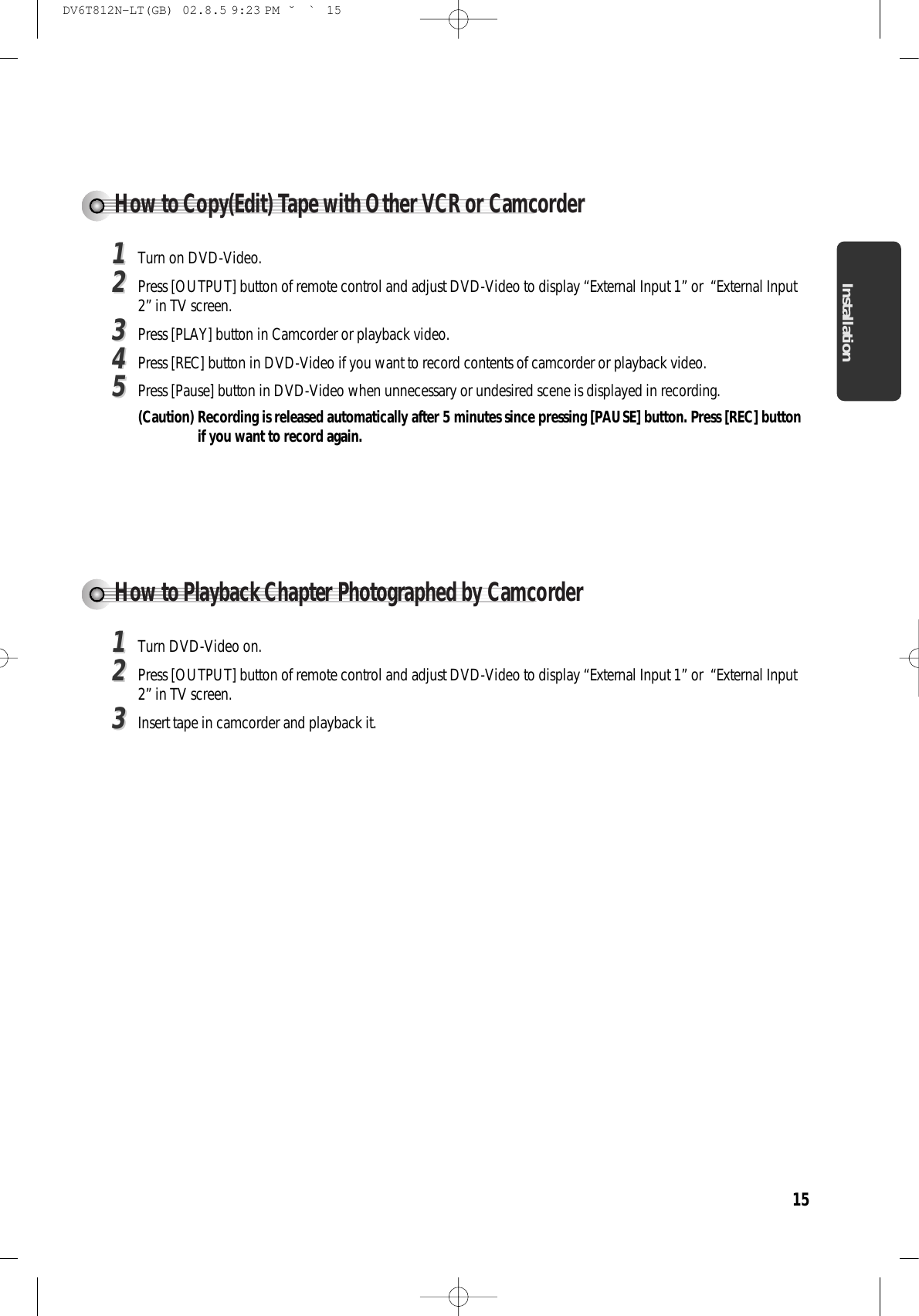 Installation15How to Copy(Edit) Tape with Other VCR or Camcorder11Turn on DVD-Video. 22Press [OUTPUT] button of remote control and adjust DVD-Video to display “External Input 1” or  “External Input2” in TV screen. 33Press [PLAY] button in Camcorder or playback video. 44Press [REC] button in DVD-Video if you want to record contents of camcorder or playback video. 55Press [Pause] button in DVD-Video when unnecessary or undesired scene is displayed in recording. (Caution) Recording is released automatically after 5 minutes since pressing [PAUSE] button. Press [REC] buttonif you want to record again. How to Playback Chapter Photographed by Camcorder 11Turn DVD-Video on. 22Press [OUTPUT] button of remote control and adjust DVD-Video to display “External Input 1” or  “External Input2” in TV screen. 33Insert tape in camcorder and playback it. DV6T812N-LT(GB)  02.8.5 9:23 PM  ˘`15