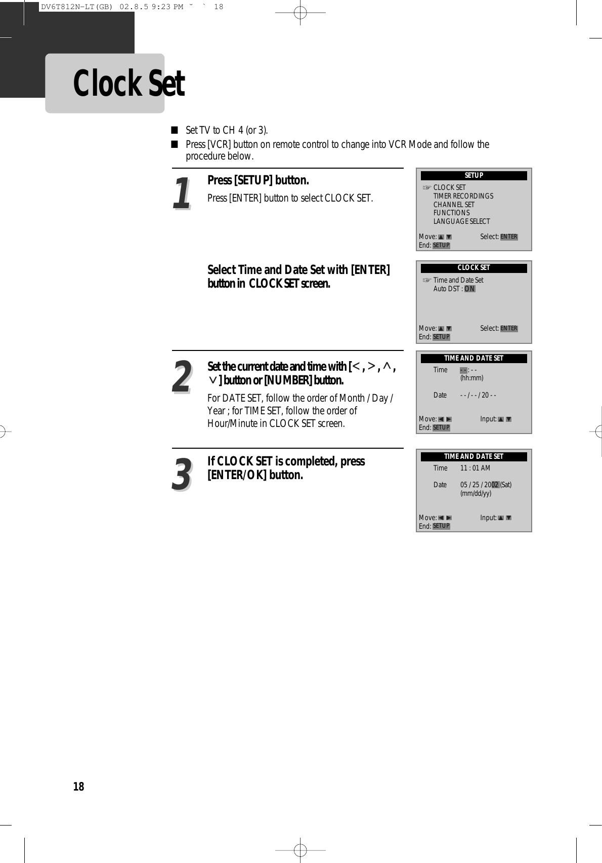 18Clock SetPress [SETUP] button.Press [ENTER] button to select CLOCK SET.Select Time and Date Set with [ENTER]button in  CLOCK SET screen.■Set TV to CH 4 (or 3). ■Press [VCR] button on remote control to change into VCR Mode and follow theprocedure below. Set the current date and time with [ ,  ,  ,] button or [NUMBER] button. For DATE SET, follow the order of Month / Day /Year ; for TIME SET, follow the order ofHour/Minute in CLOCK SET screen.  If CLOCK SET is completed, press[ENTER/OK] button.112233SETUPCLOCK SETTIMER RECORDINGSCHANNEL SETFUNCTIONSLANGUAGE SELECTMove: Select:End: SETUP ENTERCLOCK SETTime and Date SetAuto DST : ONTIME AND DATE SETTIME AND DATE SETMove: Select:End: SETUP ENTERMove: Input:End: SETUPMove: Input:End: SETUPTime - - : - -(hh:mm)Date - - / - - / 20 - -Time 11 : 01 AMDate 05 / 25 / 2002 (Sat)(mm/dd/yy)DV6T812N-LT(GB)  02.8.5 9:23 PM  ˘`18