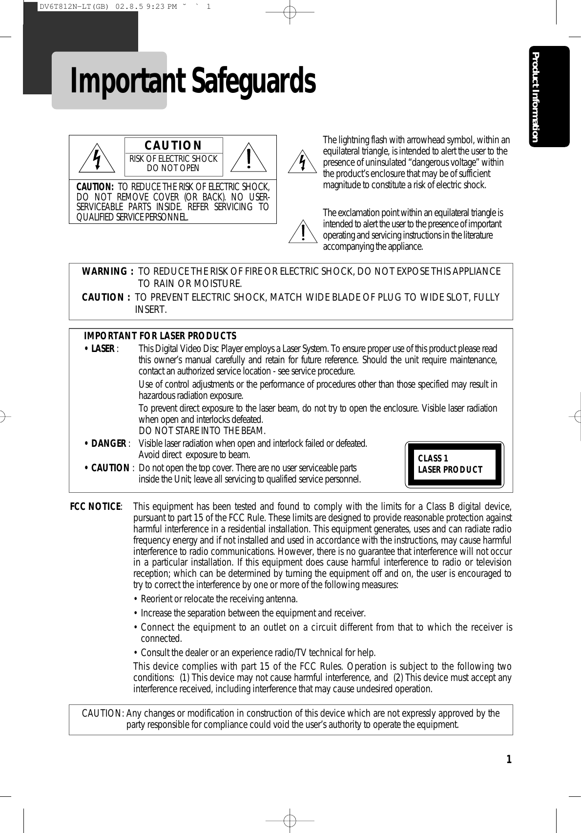 Product Information1Important SafeguardsCAUTION: TO REDUCE THE RISK OF ELECTRIC SHOCK,DO NOT REMOVE COVER (OR BACK). NO USER-SERVICEABLE PARTS INSIDE. REFER SERVICING TOQUALIFIED SERVICE PERSONNEL.CAUTIONRISK OF ELECTRIC SHOCKDO NOT OPENThe lightning flash with arrowhead symbol, within anequilateral triangle, is intended to alert the user to thepresence of uninsulated “dangerous voltage” withinthe product’s enclosure that may be of sufficientmagnitude to constitute a risk of electric shock.The exclamation point within an equilateral triangle isintended to alert the user to the presence of importantoperating and servicing instructions in the literatureaccompanying the appliance.WARNING : TO REDUCE THE RISK OF FIRE OR ELECTRIC SHOCK, DO NOT EXPOSE THIS APPLIANCETO RAIN OR MOISTURE.CAUTION : TO PREVENT ELECTRIC SHOCK, MATCH WIDE BLADE OF PLUG TO WIDE SLOT, FULLYINSERT.IMPORTANT FOR LASER PRODUCTS• LASER : This Digital Video Disc Player employs a Laser System. To ensure proper use of this product please readthis owner’s manual carefully and retain for future reference. Should the unit require maintenance,contact an authorized service location - see service procedure. Use of control adjustments or the performance of procedures other than those specified may result inhazardous radiation exposure. To prevent direct exposure to the laser beam, do not try to open the enclosure. Visible laser radiationwhen open and interlocks defeated. DO NOT STARE INTO THE BEAM.• DANGER :  Visible laser radiation when open and interlock failed or defeated. Avoid direct  exposure to beam.• CAUTION : Do not open the top cover. There are no user serviceable parts inside the Unit; leave all servicing to qualified service personnel.CLASS 1 LASER PRODUCTFCC NOTICE: This equipment has been tested and found to comply with the limits for a Class B digital device,pursuant to part 15 of the FCC Rule. These limits are designed to provide reasonable protection againstharmful interference in a residential installation. This equipment generates, uses and can radiate radiofrequency energy and if not installed and used in accordance with the instructions, may cause harmfulinterference to radio communications. However, there is no guarantee that interference will not occurin a particular installation. If this equipment does cause harmful interference to radio or televisionreception; which can be determined by turning the equipment off and on, the user is encouraged totry to correct the interference by one or more of the following measures:• Reorient or relocate the receiving antenna.• Increase the separation between the equipment and receiver.• Connect the equipment to an outlet on a circuit different from that to which the receiver isconnected.• Consult the dealer or an experience radio/TV technical for help.This device complies with part 15 of the FCC Rules. Operation is subject to the following twoconditions:  (1) This device may not cause harmful interference, and  (2) This device must accept anyinterference received, including interference that may cause undesired operation.CAUTION: Any changes or modification in construction of this device which are not expressly approved by theparty responsible for compliance could void the user’s authority to operate the equipment.DV6T812N-LT(GB)  02.8.5 9:23 PM  ˘`1