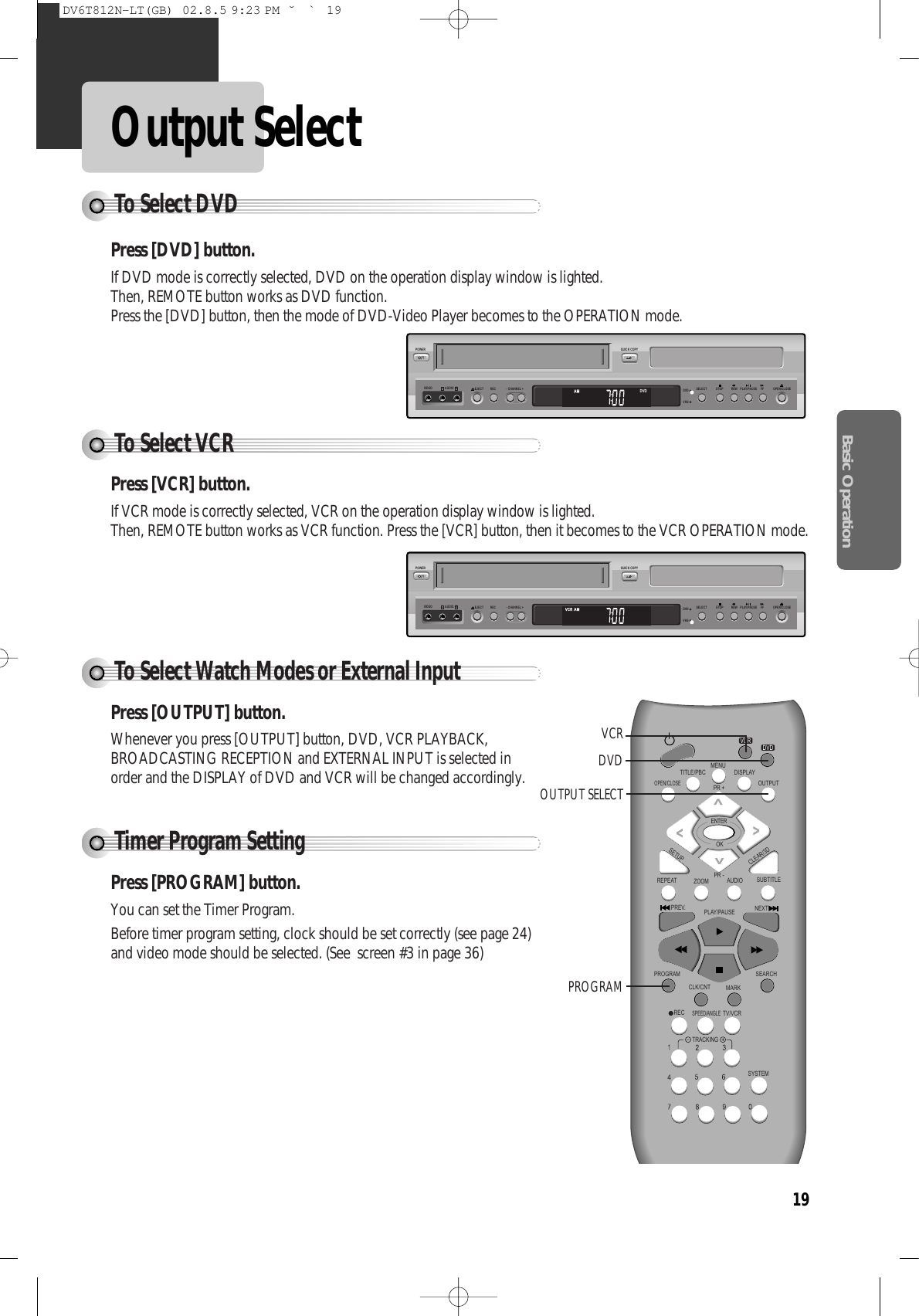 Basic Operation19Output Select STOPSELECTQUICK COPYPOWER- CHANNEL +EJECTVIDEO AUDIO RL REC DVDVHSREW PLAY/PAUSE FF OPEN/CLOSETo Select VCRPress [VCR] button.If VCR mode is correctly selected, VCR on the operation display window is lighted. Then, REMOTE button works as VCR function. Press the [VCR] button, then it becomes to the VCR OPERATION mode.To Select Watch Modes or External InputPress [OUTPUT] button.Whenever you press [OUTPUT] button, DVD, VCR PLAYBACK,BROADCASTING RECEPTION and EXTERNAL INPUT is selected inorder and the DISPLAY of DVD and VCR will be changed accordingly. Timer Program SettingPress [PROGRAM] button.You can set the Timer Program. Before timer program setting, clock should be set correctly (see page 24)and video mode should be selected. (See  screen #3 in page 36)To Select DVDREPEATOPEN/CLOSEDISPLAYTITLE/PBCMENUPR +PR -OUTPUTPREV.RECPROGRAMCLK/CNTSPEED/ANGLETRACKINGTV/VCRMARKSEARCHSYSTEMPLAY/PAUSE NEXTZOOM AUDIO SUBTITLESETUPCLEAR/3DENTEROKVCRDVDVCRDVDOUTPUT SELECT PROGRAMDVDSTOPSELECTQUICK COPYPOWER- CHANNEL +EJECTVIDEO AUDIO RL REC DVDVHSREW PLAY/PAUSE FF OPEN/CLOSEPress [DVD] button. If DVD mode is correctly selected, DVD on the operation display window is lighted. Then, REMOTE button works as DVD function. Press the [DVD] button, then the mode of DVD-Video Player becomes to the OPERATION mode.DV6T812N-LT(GB)  02.8.5 9:23 PM  ˘`19