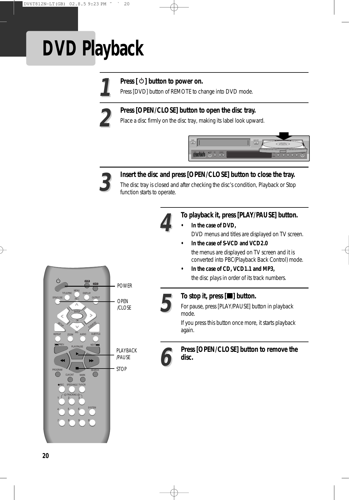 20DVD Playback Press [ ] button to power on.Press [DVD] button of REMOTE to change into DVD mode.Press [OPEN/CLOSE] button to open the disc tray. Place a disc firmly on the disc tray, making its label look upward. Insert the disc and press [OPEN/CLOSE] button to close the tray.The disc tray is closed and after checking the disc’s condition, Playback or Stopfunction starts to operate. 112233To playback it, press [PLAY/PAUSE] button. • In the case of DVD,DVD menus and titles are displayed on TV screen. • In the case of S-VCD and VCD2.0the menus are displayed on TV screen and it isconverted into PBC(Playback Back Control) mode. • In the case of CD, VCD1.1 and MP3, the disc plays in order of its track numbers. 44To stop it, press [ ] button.For pause, press [PLAY/PAUSE] button in playbackmode. If you press this button once more, it starts playbackagain.55Press [OPEN/CLOSE] button to remove thedisc.66REPEATOPEN/CLOSEDISPLAYTITLE/PBCMENUPR +PR -OUTPUTPREV.RECPROGRAMCLK/CNTSPEED/ANGLETRACKINGTV/VCRMARKSEARCHSYSTEMPLAY/PAUSE NEXTZOOM AUDIO SUBTITLESETUPCLEAR/3DENTEROKVCRDVDOPEN/CLOSEPLAYBACK/PAUSESTOPPOWER STOPSELECTQUICK COPYPOWER- CHANNEL +EJECTVIDEO AUDIO RL REC DVDVHSREW PLAY/PAUSE FF OPEN/CLOSEDV6T812N-LT(GB)  02.8.5 9:23 PM  ˘`20