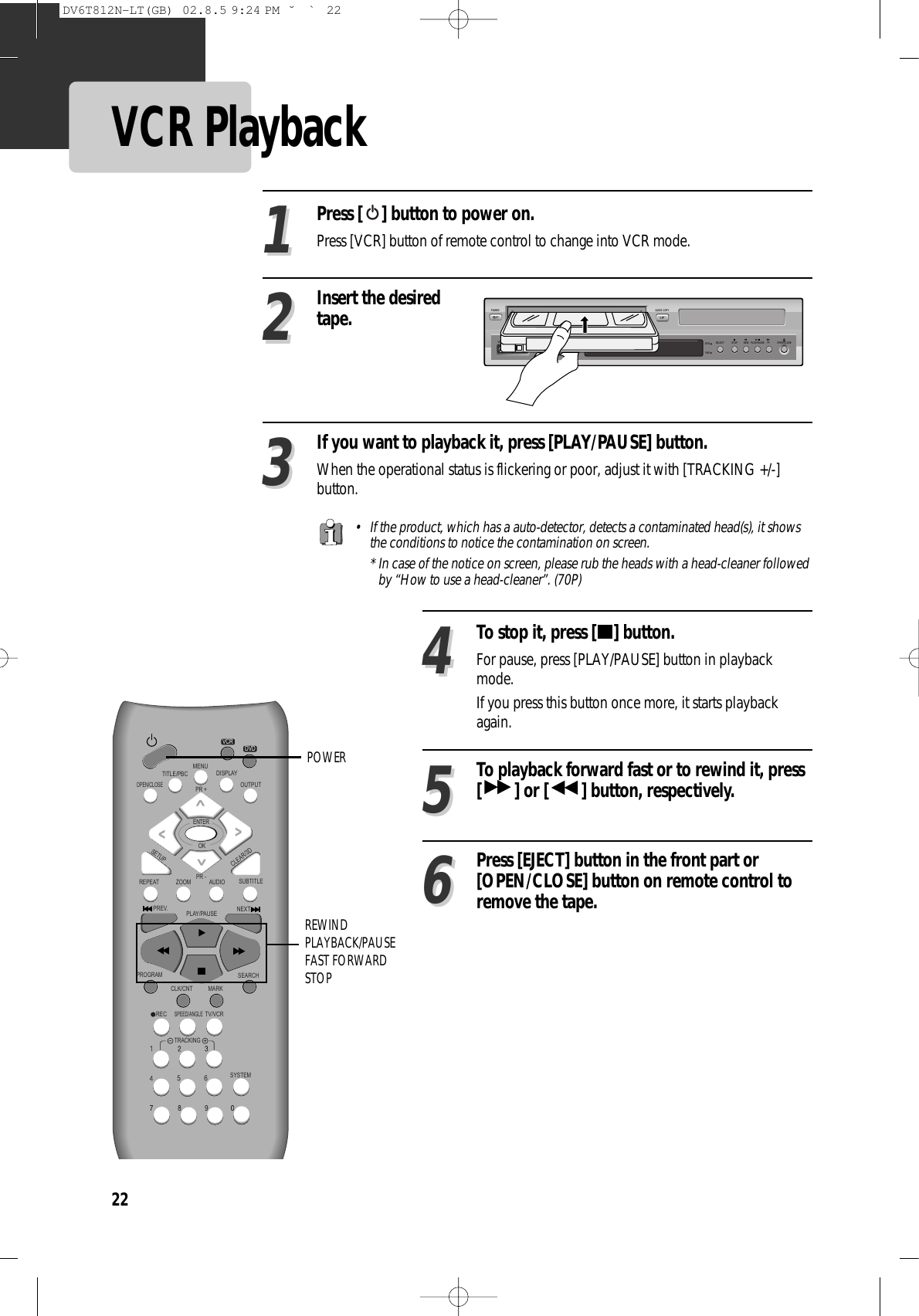 22VCR Playback Press [ ] button to power on.Press [VCR] button of remote control to change into VCR mode.Insert the desiredtape.If you want to playback it, press [PLAY/PAUSE] button.When the operational status is flickering or poor, adjust it with [TRACKING +/-]button. 112233To stop it, press [ ] button. For pause, press [PLAY/PAUSE] button in playbackmode. If you press this button once more, it starts playbackagain. 44To playback forward fast or to rewind it, press[ ] or [ ] button, respectively.55Press [EJECT] button in the front part or[OPEN/CLOSE] button on remote control toremove the tape. 66REPEATOPEN/CLOSEDISPLAYTITLE/PBCMENUPR +PR -OUTPUTPREV.RECPROGRAMCLK/CNTSPEED/ANGLETRACKINGTV/VCRMARKSEARCHSYSTEMPLAY/PAUSE NEXTZOOM AUDIO SUBTITLESETUPCLEAR/3DENTEROKVCRDVDREWIND PLAYBACK/PAUSE FAST FORWARDSTOPPOWER STOPSELECTQUICK COPYPOWER- CHANNEL +EJECTVIDEO AUDIO RL REC DVDVHSREW PLAY/PAUSE FF OPEN/CLOSE• If the product, which has a auto-detector, detects a contaminated head(s), it showsthe conditions to notice the contamination on screen.* In case of the notice on screen, please rub the heads with a head-cleaner followedby “How to use a head-cleaner”. (70P)DV6T812N-LT(GB)  02.8.5 9:24 PM  ˘`22