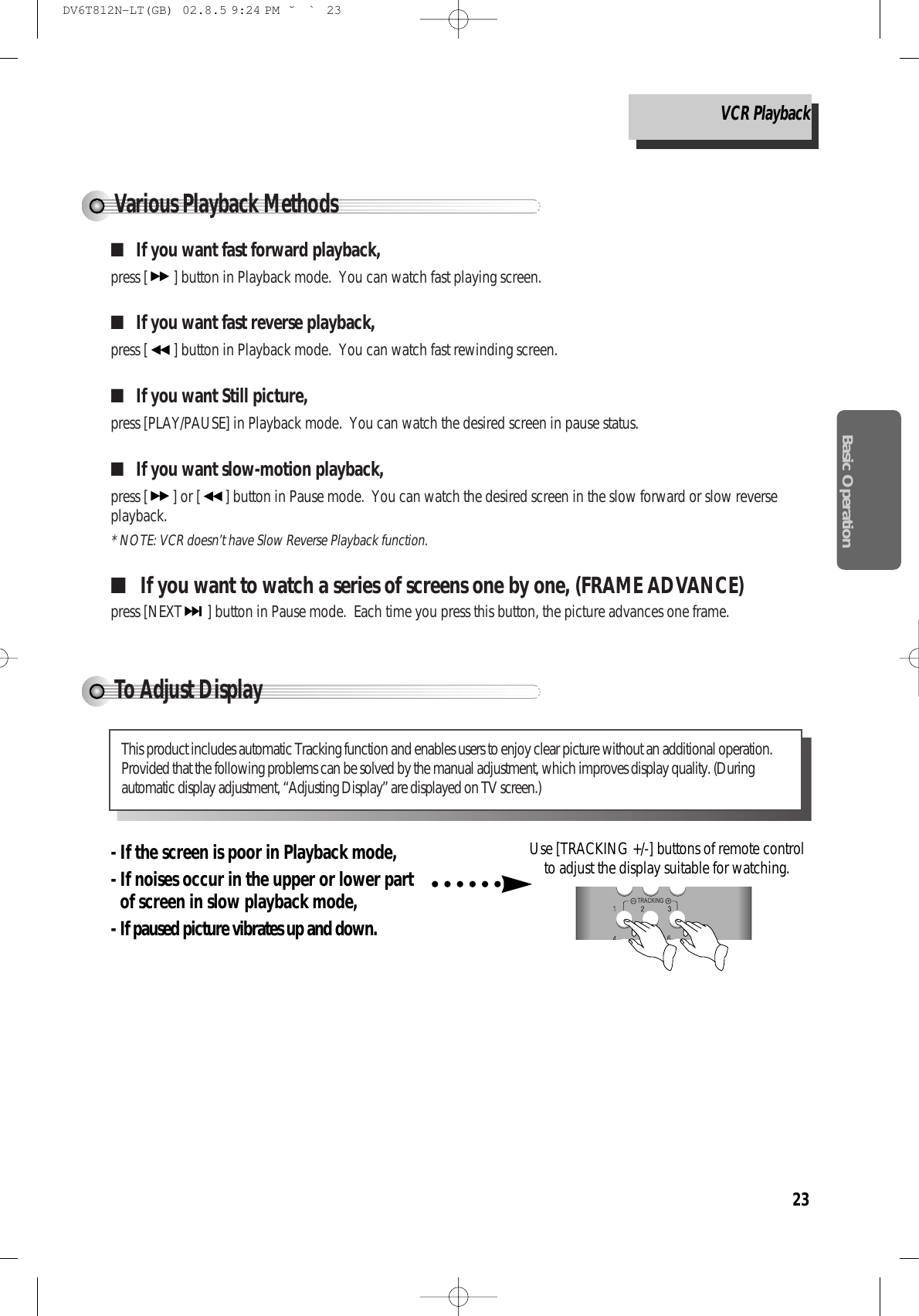 23Basic OperationTo Adjust DisplayVarious Playback Methods■If you want fast forward playback,press [ ] button in Playback mode.  You can watch fast playing screen.■If you want fast reverse playback,press [ ] button in Playback mode.  You can watch fast rewinding screen.■If you want Still picture, press [PLAY/PAUSE] in Playback mode.  You can watch the desired screen in pause status.■If you want slow-motion playback,press [ ] or [ ] button in Pause mode.  You can watch the desired screen in the slow forward or slow reverseplayback. * NOTE: VCR doesn’t have Slow Reverse Playback function.■If you want to watch a series of screens one by one, (FRAME ADVANCE)press [NEXT ] button in Pause mode.  Each time you press this button, the picture advances one frame.This product includes automatic Tracking function and enables users to enjoy clear picture without an additional operation.Provided that the following problems can be solved by the manual adjustment, which improves display quality. (Duringautomatic display adjustment, “Adjusting Display” are displayed on TV screen.)- If the screen is poor in Playback mode, - If noises occur in the upper or lower partof screen in slow playback mode, - If paused picture vibrates up and down.Use [TRACKING +/-] buttons of remote controlto adjust the display suitable for watching.TRACKINGSYSTEMVCR Playback DV6T812N-LT(GB)  02.8.5 9:24 PM  ˘`23