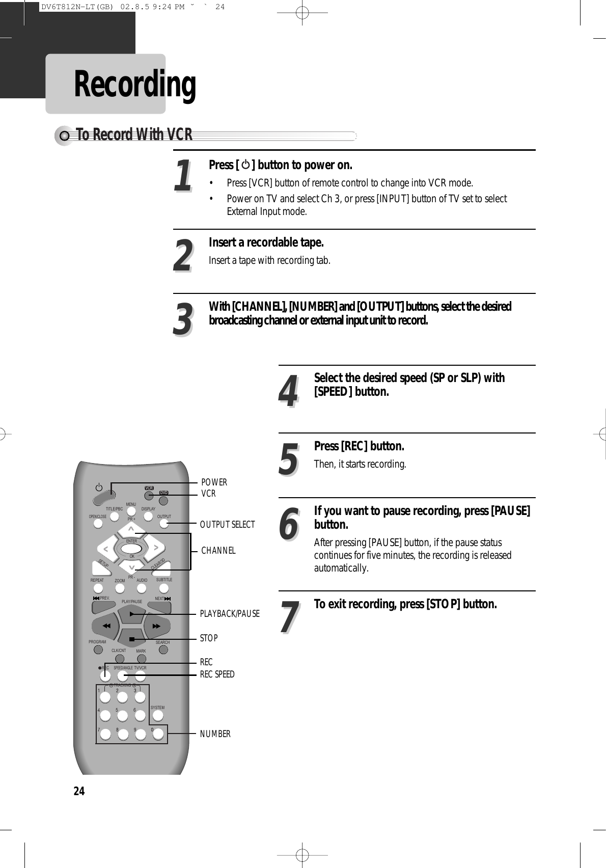 24RecordingPress [ ] button to power on.• Press [VCR] button of remote control to change into VCR mode. • Power on TV and select Ch 3, or press [INPUT] button of TV set to selectExternal Input mode. Insert a recordable tape.Insert a tape with recording tab. With [CHANNEL], [NUMBER] and [OUTPUT] buttons, select the desiredbroadcasting channel or external input unit to record. 112233Select the desired speed (SP or SLP) with[SPEED] button. 44Press [REC] button.Then, it starts recording.  55If you want to pause recording, press [PAUSE]button.After pressing [PAUSE] button, if the pause statuscontinues for five minutes, the recording is releasedautomatically.66To exit recording, press [STOP] button. 77REPEATOPEN/CLOSEDISPLAYTITLE/PBCMENUPR +PR -OUTPUTPREV.RECPROGRAMCLK/CNTSPEED/ANGLETRACKINGTV/VCRMARKSEARCHSYSTEMPLAY/PAUSE NEXTZOOM AUDIO SUBTITLESETUPCLEAR/3DENTEROKVCRDVDPLAYBACK/PAUSENUMBERSTOPREC SPEEDOUTPUT SELECTPOWERCHANNELVCRRECTo Record With VCRDV6T812N-LT(GB)  02.8.5 9:24 PM  ˘`24