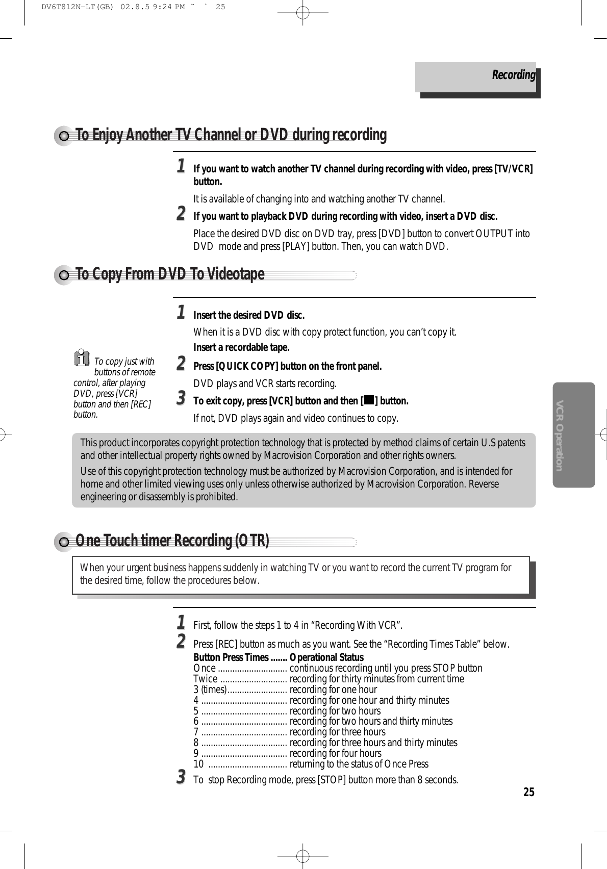 25VCR OperationThis product incorporates copyright protection technology that is protected by method claims of certain U.S patentsand other intellectual property rights owned by Macrovision Corporation and other rights owners. Use of this copyright protection technology must be authorized by Macrovision Corporation, and is intended forhome and other limited viewing uses only unless otherwise authorized by Macrovision Corporation. Reverseengineering or disassembly is prohibited.To Copy From DVD To VideotapeTo Enjoy Another TV Channel or DVD during recordingOne Touch timer Recording (OTR)When your urgent business happens suddenly in watching TV or you want to record the current TV program forthe desired time, follow the procedures below. To copy just withbuttons of remotecontrol, after playingDVD, press [VCR]button and then [REC]button.Recording11First, follow the steps 1 to 4 in “Recording With VCR”. 22Press [REC] button as much as you want. See the “Recording Times Table” below.Button Press Times ....... Operational StatusOnce ............................. continuous recording until you press STOP button Twice ............................ recording for thirty minutes from current time 3 (times)......................... recording for one hour 4 .................................... recording for one hour and thirty minutes 5 .................................... recording for two hours 6 .................................... recording for two hours and thirty minutes 7 .................................... recording for three hours 8 .................................... recording for three hours and thirty minutes 9 .................................... recording for four hours 10  ................................. returning to the status of Once Press33To  stop Recording mode, press [STOP] button more than 8 seconds. 11If you want to watch another TV channel during recording with video, press [TV/VCR]button.It is available of changing into and watching another TV channel.22If you want to playback DVD during recording with video, insert a DVD disc.Place the desired DVD disc on DVD tray, press [DVD] button to convert OUTPUT intoDVD  mode and press [PLAY] button. Then, you can watch DVD.11Insert the desired DVD disc. When it is a DVD disc with copy protect function, you can’t copy it. Insert a recordable tape. 22Press [QUICK COPY] button on the front panel.DVD plays and VCR starts recording. 33To exit copy, press [VCR] button and then [ ] button.If not, DVD plays again and video continues to copy.DV6T812N-LT(GB)  02.8.5 9:24 PM  ˘`25