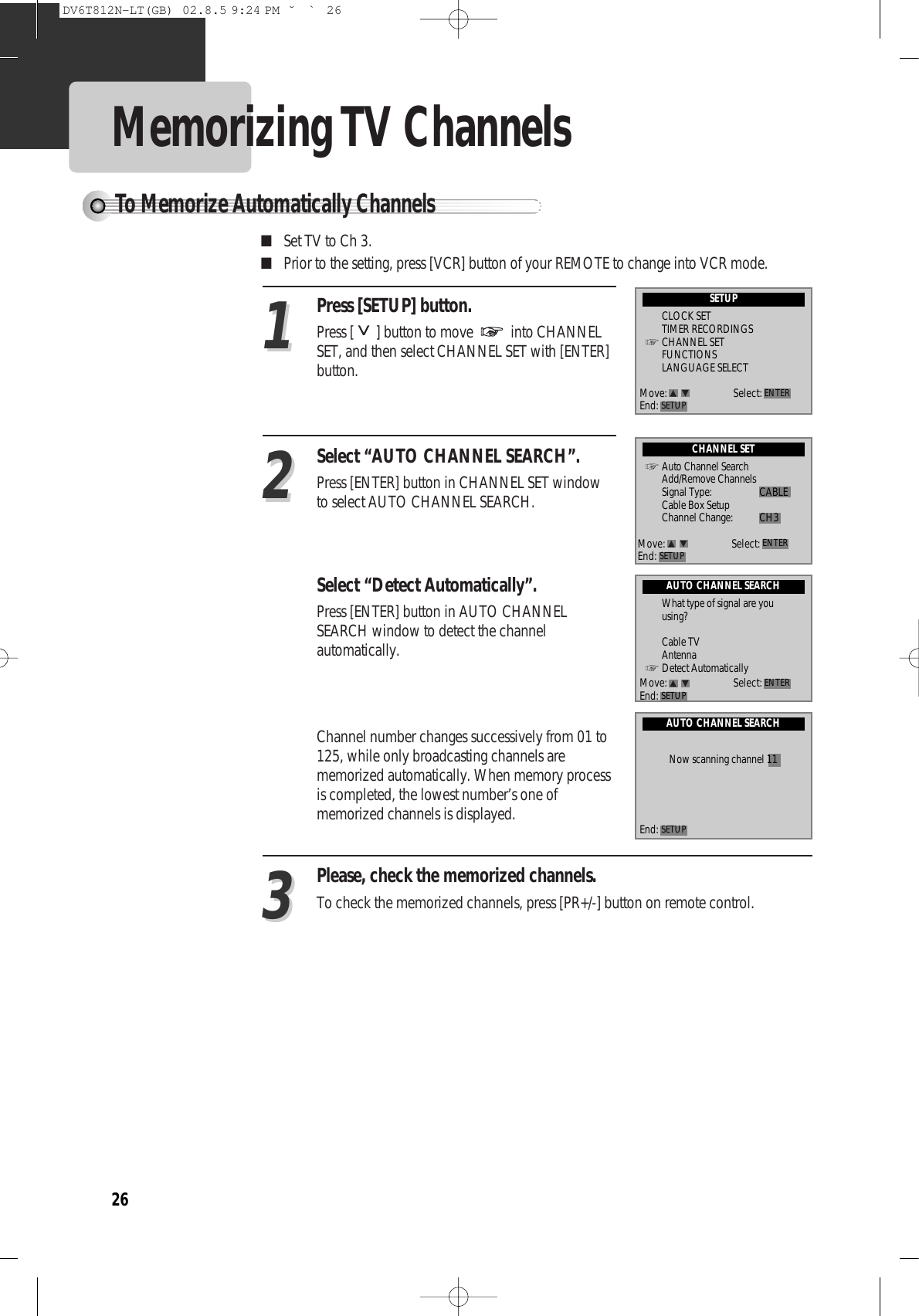 26Memorizing TV ChannelsPress [SETUP] button.Press [ ] button to move  into CHANNELSET, and then select CHANNEL SET with [ENTER]button. ■Set TV to Ch 3. ■Prior to the setting, press [VCR] button of your REMOTE to change into VCR mode.Select “AUTO CHANNEL SEARCH”. Press [ENTER] button in CHANNEL SET windowto select AUTO CHANNEL SEARCH. Select “Detect Automatically”. Press [ENTER] button in AUTO CHANNELSEARCH window to detect the channelautomatically.Channel number changes successively from 01 to125, while only broadcasting channels arememorized automatically. When memory processis completed, the lowest number’s one ofmemorized channels is displayed.Please, check the memorized channels.To check the memorized channels, press [PR+/-] button on remote control. 112233To Memorize Automatically ChannelsSETUPCLOCK SETTIMER RECORDINGSCHANNEL SETFUNCTIONSLANGUAGE SELECTAUTO CHANNEL SEARCHWhat type of signal are you using?Cable TVAntennaDetect AutomaticallyAUTO CHANNEL SEARCHNow scanning channel 11Move: Select:End: SETUP ENTERMove: Select:End: SETUP ENTEREnd: SETUPCHANNEL SETAuto Channel SearchAdd/Remove ChannelsSignal Type: CABLECable Box SetupChannel Change: CH3Move: Select:End: SETUP ENTERDV6T812N-LT(GB)  02.8.5 9:24 PM  ˘`26