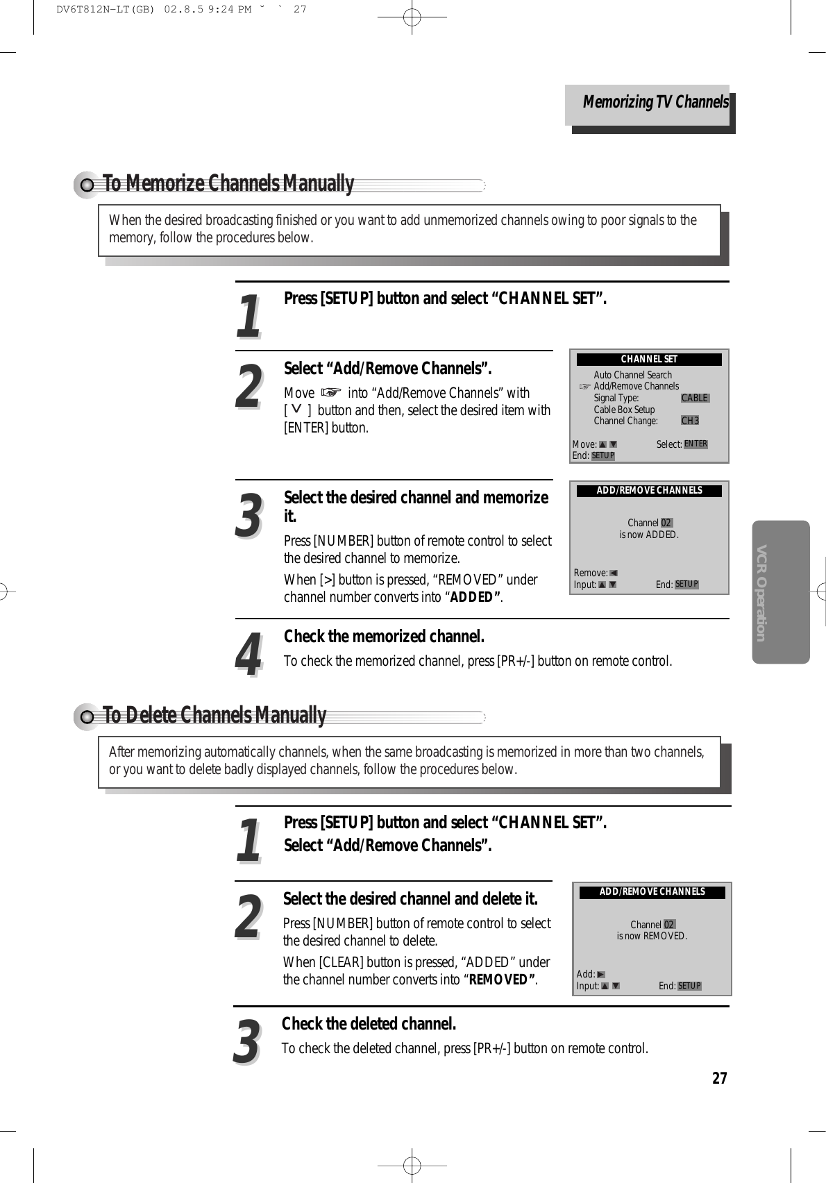 27VCR OperationTo Delete Channels Manually After memorizing automatically channels, when the same broadcasting is memorized in more than two channels,or you want to delete badly displayed channels, follow the procedures below.Press [SETUP] button and select “CHANNEL SET”.Select “Add/Remove Channels”. 11Select the desired channel and delete it.Press [NUMBER] button of remote control to selectthe desired channel to delete. When [CLEAR] button is pressed, “ADDED” underthe channel number converts into “REMOVED”. 22Check the deleted channel.To check the deleted channel, press [PR+/-] button on remote control. 33ADD/REMOVE CHANNELSChannel 02is now REMOVED.Add:Input: End: SETUPTo Memorize Channels Manually When the desired broadcasting finished or you want to add unmemorized channels owing to poor signals to thememory, follow the procedures below.Press [SETUP] button and select “CHANNEL SET”.Select “Add/Remove Channels”. Move  into “Add/Remove Channels” with[ ]  button and then, select the desired item with[ENTER] button.1122Select the desired channel and memorizeit. Press [NUMBER] button of remote control to selectthe desired channel to memorize. When [&gt;] button is pressed, “REMOVED” underchannel number converts into “ADDED”.33Check the memorized channel.To check the memorized channel, press [PR+/-] button on remote control. 44CHANNEL SETAuto Channel SearchAdd/Remove ChannelsSignal Type: CABLECable Box SetupChannel Change: CH3Move: Select:End: SETUP ENTERADD/REMOVE CHANNELSChannel 02is now ADDED.Remove:Input: End: SETUPMemorizing TV ChannelsDV6T812N-LT(GB)  02.8.5 9:24 PM  ˘`27