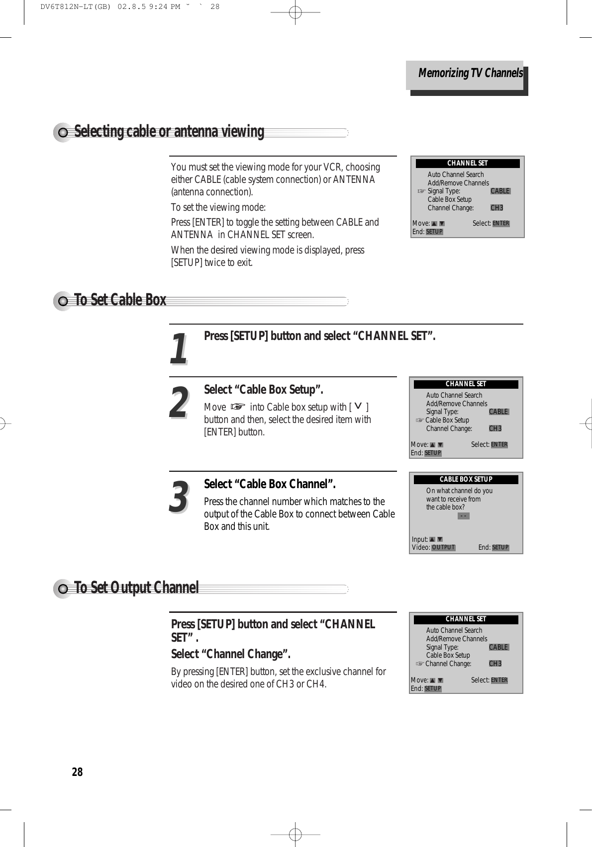 28Selecting cable or antenna viewingYou must set the viewing mode for your VCR, choosingeither CABLE (cable system connection) or ANTENNA(antenna connection). To set the viewing mode:Press [ENTER] to toggle the setting between CABLE andANTENNA  in CHANNEL SET screen. When the desired viewing mode is displayed, press[SETUP] twice to exit.CHANNEL SETAuto Channel SearchAdd/Remove ChannelsSignal Type: CABLECable Box SetupChannel Change: CH3Move: Select:End: SETUP ENTERMemorizing TV ChannelsTo Set Cable BoxTo Set Output Channel Press [SETUP] button and select “CHANNELSET” .Select “Channel Change”.  By pressing [ENTER] button, set the exclusive channel forvideo on the desired one of CH3 or CH4.Press [SETUP] button and select “CHANNEL SET”.Select “Cable Box Setup”. Move  into Cable box setup with [ ]button and then, select the desired item with[ENTER] button. 1122Select “Cable Box Channel”. Press the channel number which matches to theoutput of the Cable Box to connect between CableBox and this unit.33CABLE BOX SETUPOn what channel do youwant to receive fromthe cable box?- -CHANNEL SETAuto Channel SearchAdd/Remove ChannelsSignal Type: CABLECable Box SetupChannel Change: CH3Move: Select:End: SETUP ENTERCHANNEL SETAuto Channel SearchAdd/Remove ChannelsSignal Type: CABLECable Box SetupChannel Change: CH3Move: Select:End: SETUP ENTERInput:Video: End: SETUPOUTPUTDV6T812N-LT(GB)  02.8.5 9:24 PM  ˘`28