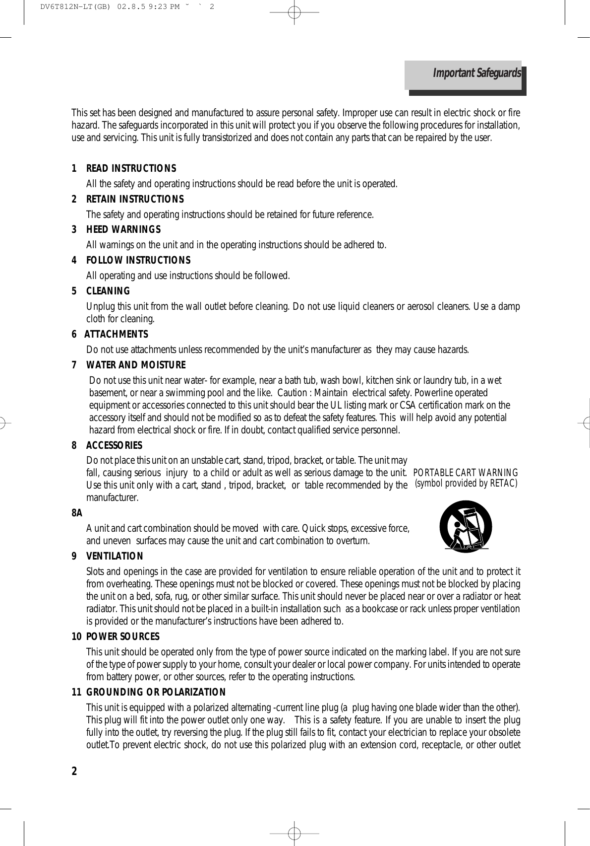 2This set has been designed and manufactured to assure personal safety. Improper use can result in electric shock or firehazard. The safeguards incorporated in this unit will protect you if you observe the following procedures for installation,use and servicing. This unit is fully transistorized and does not contain any parts that can be repaired by the user.1 READ INSTRUCTIONS All the safety and operating instructions should be read before the unit is operated.2 RETAIN INSTRUCTIONSThe safety and operating instructions should be retained for future reference.3 HEED WARNINGSAll warnings on the unit and in the operating instructions should be adhered to.4 FOLLOW INSTRUCTIONSAll operating and use instructions should be followed.5 CLEANINGUnplug this unit from the wall outlet before cleaning. Do not use liquid cleaners or aerosol cleaners. Use a dampcloth for cleaning.6   ATTACHMENTSDo not use attachments unless recommended by the unit’s manufacturer as  they may cause hazards.7  WATER AND MOISTUREDo not use this unit near water- for example, near a bath tub, wash bowl, kitchen sink or laundry tub, in a wetbasement, or near a swimming pool and the like.  Caution : Maintain  electrical safety. Powerline operatedequipment or accessories connected to this unit should bear the UL listing mark or CSA certification mark on theaccessory itself and should not be modified so as to defeat the safety features. This  will help avoid any potentialhazard from electrical shock or fire. If in doubt, contact qualified service personnel.8 ACCESSORIESDo not place this unit on an unstable cart, stand, tripod, bracket, or table. The unit mayfall, causing serious  injury  to a child or adult as well as serious damage to the unit.Use this unit only with a cart, stand , tripod, bracket,  or  table recommended by themanufacturer. 8A A unit and cart combination should be moved  with care. Quick stops, excessive force,and uneven  surfaces may cause the unit and cart combination to overturn.9 VENTILATIONSlots and openings in the case are provided for ventilation to ensure reliable operation of the unit and to protect itfrom overheating. These openings must not be blocked or covered. These openings must not be blocked by placingthe unit on a bed, sofa, rug, or other similar surface. This unit should never be placed near or over a radiator or heatradiator. This unit should not be placed in a built-in installation such  as a bookcase or rack unless proper ventilationis provided or the manufacturer’s instructions have been adhered to. 10 POWER SOURCESThis unit should be operated only from the type of power source indicated on the marking label. If you are not sureof the type of power supply to your home, consult your dealer or local power company. For units intended to operatefrom battery power, or other sources, refer to the operating instructions.11 GROUNDING OR POLARIZATIONThis unit is equipped with a polarized alternating -current line plug (a  plug having one blade wider than the other).This plug will fit into the power outlet only one way.   This is a safety feature. If you are unable to insert the plugfully into the outlet, try reversing the plug. If the plug still fails to fit, contact your electrician to replace your obsoleteoutlet.To prevent electric shock, do not use this polarized plug with an extension cord, receptacle, or other outletPORTABLE CART WARNING(symbol provided by RETAC)Important SafeguardsDV6T812N-LT(GB)  02.8.5 9:23 PM  ˘`2