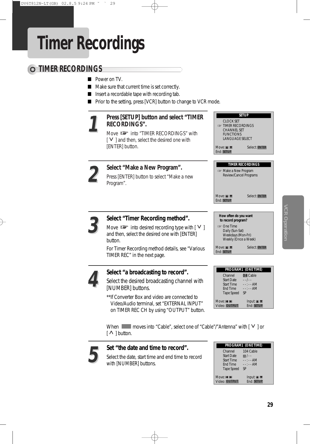 29VCR OperationTimer RecordingsTIMER RECORDINGSPress [SETUP] button and select “TIMERRECORDINGS”.Move  into “TIMER RECORDINGS” with[ ] and then, select the desired one with[ENTER] button.Select “Make a New Program”. Press [ENTER] button to select “Make a newProgram”. 1122Select “Timer Recording method”. Move  into desired recording type with [ ]and then, select the desired one with [ENTER]button. For Timer Recording method details, see “VariousTIMER REC” in the next page. 33Select “a broadcasting to record”.Select the desired broadcasting channel with[NUMBER] buttons. **If Converter Box and video are connected toVideo/Audio terminal, set “EXTERNAL INPUT”on TIMER REC CH by using “OUTPUT” button. 44Set “the date and time to record”.  Select the date, start time and end time to recordwith [NUMBER] buttons.55■Power on TV.■Make sure that current time is set correctly. ■Insert a recordable tape with recording tab. ■Prior to the setting, press [VCR] button to change to VCR mode. When   moves into “Cable”, select one of “Cable”/”Antenna” with [ ] or[ ] button. SETUPCLOCK SETTIMER RECORDINGSCHANNEL SETFUNCTIONSLANGUAGE SELECTTIMER RECORDINGSMake a New ProgramReview/Cancel ProgramsPROGRAM1  (ONE TIME)How often do you wantto record program?One TimeDaily (Sun-Sat)Weekdays (Mon-Fri)Weekly (Once a Week)Channel 0 4 CableStart Date - - / - - Start Time - - : - - AMEnd Time - - : - - AMTape Speed SPPROGRAM1  (ONE TIME)Channel 104 CableStart Date - - / - - Start Time - - : - - AMEnd Time - - : - - AMTape Speed SPMove: Select:End: SETUP ENTERMove: Select:End: SETUP ENTERMove: Select:End: SETUP ENTERMove: Input:Video: End: SETUPOUTPUTMove: Input:Video: End: SETUPOUTPUTDV6T812N-LT(GB)  02.8.5 9:24 PM  ˘`29