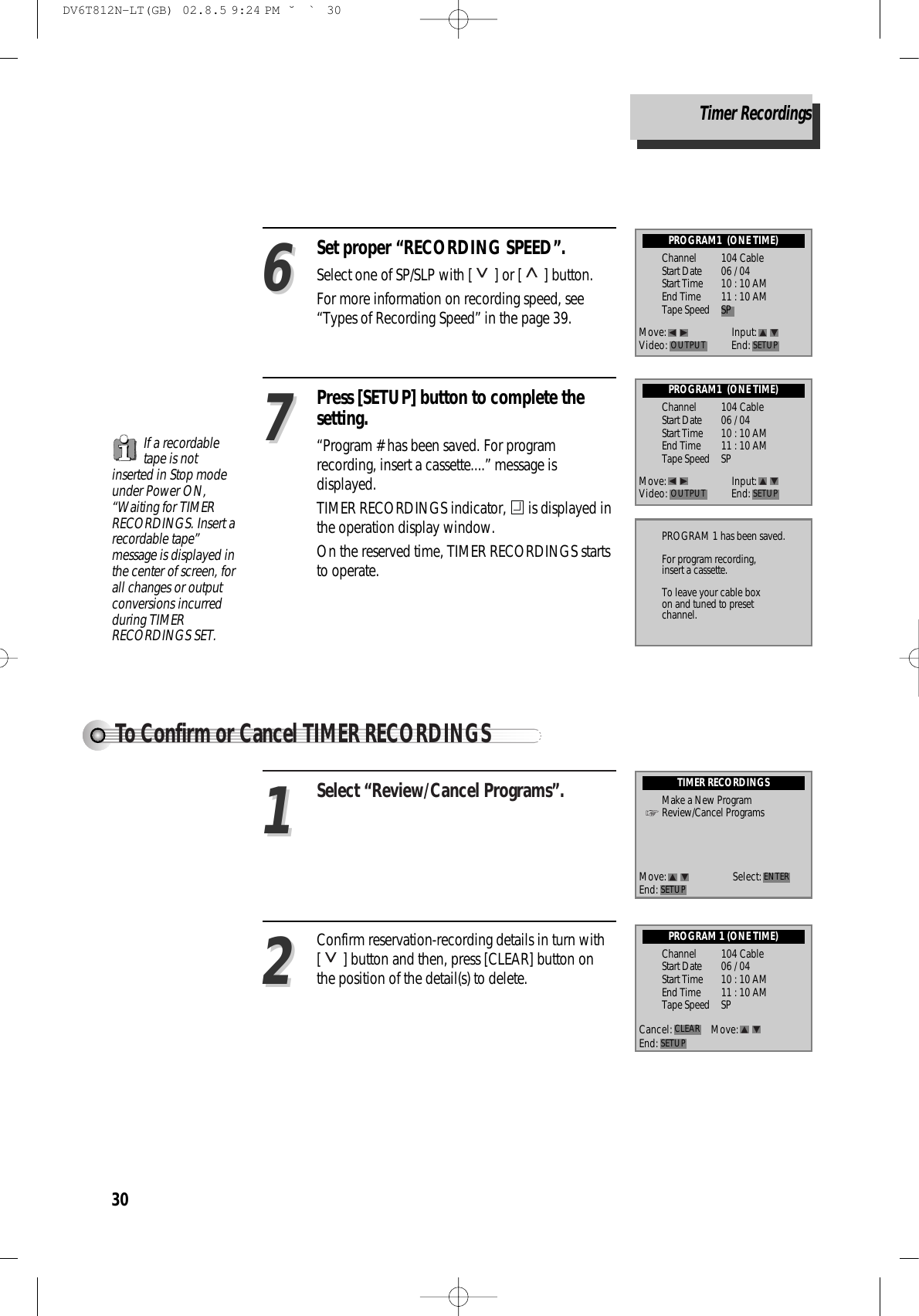 30Set proper “RECORDING SPEED”.  Select one of SP/SLP with [ ] or [ ] button.  For more information on recording speed, see“Types of Recording Speed” in the page 39. 66Press [SETUP] button to complete thesetting.  “Program # has been saved. For programrecording, insert a cassette....” message isdisplayed.  TIMER RECORDINGS indicator,  is displayed inthe operation display window. On the reserved time, TIMER RECORDINGS startsto operate.77To Confirm or Cancel TIMER RECORDINGSSelect “Review/Cancel Programs”. 11Confirm reservation-recording details in turn with[ ] button and then, press [CLEAR] button onthe position of the detail(s) to delete. 22PROGRAM1  (ONE TIME)Channel 104 CableStart Date 06 / 04 Start Time 10 : 10 AMEnd Time 11 : 10 AMTape Speed SPPROGRAM1  (ONE TIME)Channel 104 CableStart Date 06 / 04 Start Time 10 : 10 AMEnd Time 11 : 10 AMTape Speed SPPROGRAM 1 (ONE TIME)Channel 104 CableStart Date 06 / 04 Start Time 10 : 10 AMEnd Time 11 : 10 AMTape Speed SPPROGRAM 1 has been saved.For program recording,insert a cassette.To leave your cable boxon and tuned to presetchannel.TIMER RECORDINGSMake a New ProgramReview/Cancel ProgramsMove: Input:Video: End: SETUPOUTPUTMove: Input:Video: End: SETUPOUTPUTMove: Select:End: SETUP ENTERCancel: Move:End: SETUPCLEARIf a recordabletape is notinserted in Stop modeunder Power ON,“Waiting for TIMERRECORDINGS. Insert arecordable tape”message is displayed inthe center of screen, forall changes or outputconversions incurredduring TIMERRECORDINGS SET. Timer RecordingsDV6T812N-LT(GB)  02.8.5 9:24 PM  ˘`30