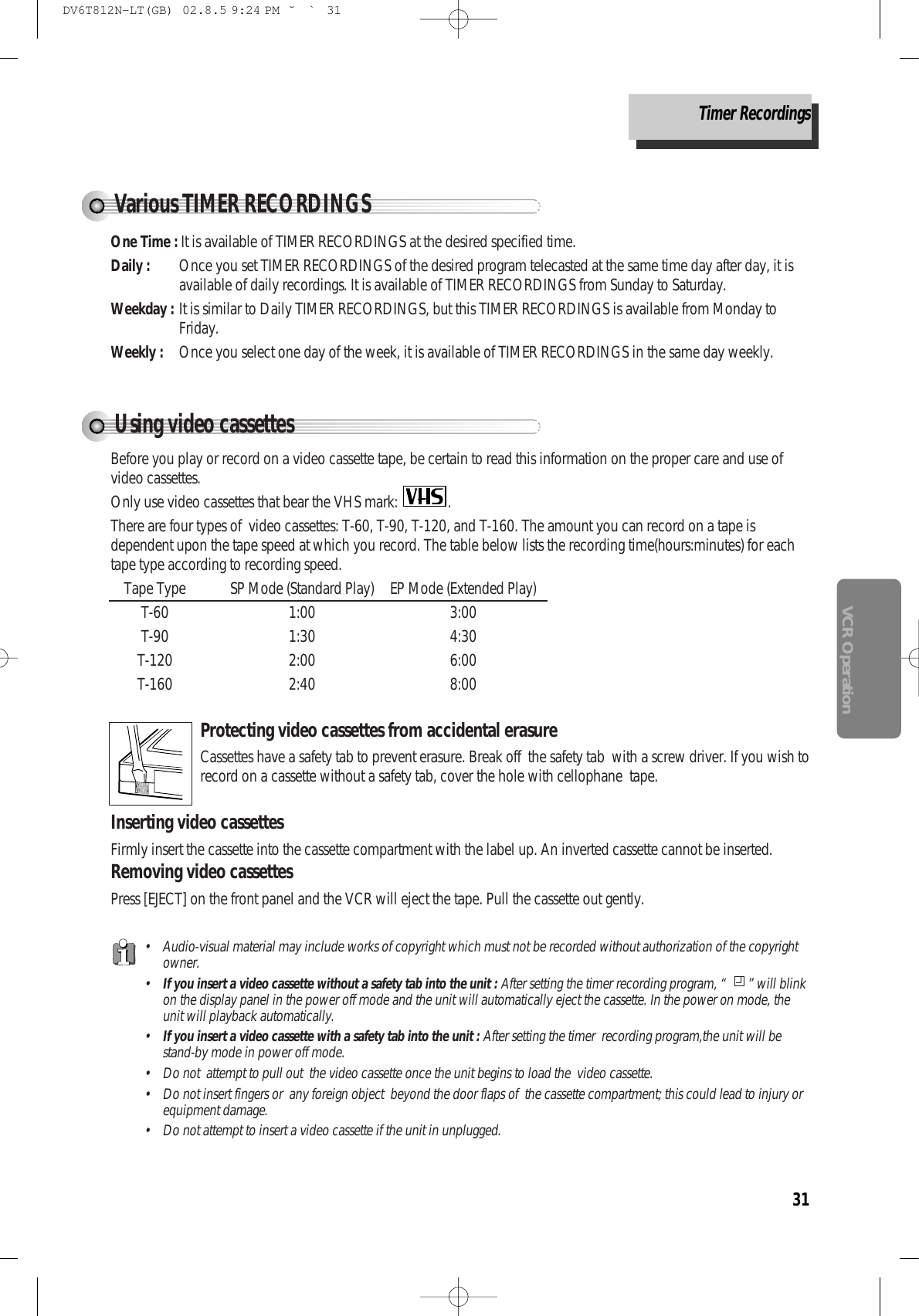 31VCR OperationUsing video cassettesBefore you play or record on a video cassette tape, be certain to read this information on the proper care and use ofvideo cassettes.Only use video cassettes that bear the VHS mark:  .There are four types of  video cassettes: T-60, T-90, T-120, and T-160. The amount you can record on a tape isdependent upon the tape speed at which you record. The table below lists the recording time(hours:minutes) for eachtape type according to recording speed.Tape Type SP Mode (Standard Play) EP Mode (Extended Play) T-60 1:00 3:00T-90 1:30 4:30T-120 2:00 6:00T-160 2:40 8:00Protecting video cassettes from accidental erasureCassettes have a safety tab to prevent erasure. Break off  the safety tab  with a screw driver. If you wish torecord on a cassette without a safety tab, cover the hole with cellophane  tape. Inserting video cassettesFirmly insert the cassette into the cassette compartment with the label up. An inverted cassette cannot be inserted. Removing video cassettesPress [EJECT] on the front panel and the VCR will eject the tape. Pull the cassette out gently.• Audio-visual material may include works of copyright which must not be recorded without authorization of the copyrightowner.•If you insert a video cassette without a safety tab into the unit : After setting the timer recording program, “  ” will blinkon the display panel in the power off mode and the unit will automatically eject the cassette. In the power on mode, theunit will playback automatically.•If you insert a video cassette with a safety tab into the unit : After setting the timer  recording program,the unit will bestand-by mode in power off mode.• Do not  attempt to pull out  the video cassette once the unit begins to load the  video cassette. • Do not insert fingers or  any foreign object  beyond the door flaps of  the cassette compartment; this could lead to injury orequipment damage.• Do not attempt to insert a video cassette if the unit in unplugged. Various TIMER RECORDINGSOne Time : It is available of TIMER RECORDINGS at the desired specified time. Daily :  Once you set TIMER RECORDINGS of the desired program telecasted at the same time day after day, it isavailable of daily recordings. It is available of TIMER RECORDINGS from Sunday to Saturday. Weekday : It is similar to Daily TIMER RECORDINGS, but this TIMER RECORDINGS is available from Monday toFriday. Weekly : Once you select one day of the week, it is available of TIMER RECORDINGS in the same day weekly. Timer RecordingsDV6T812N-LT(GB)  02.8.5 9:24 PM  ˘`31