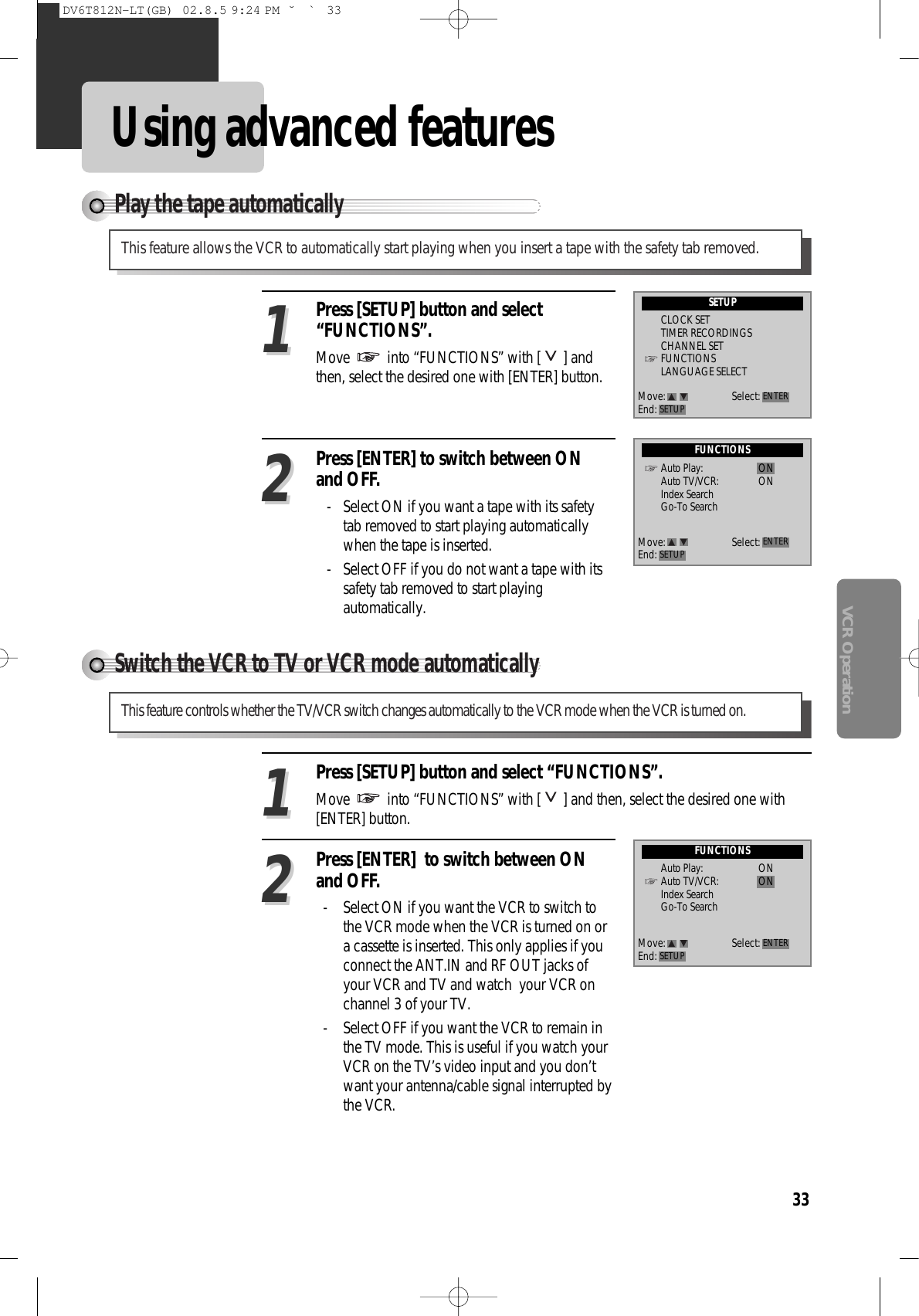 33VCR OperationUsing advanced featuresPlay the tape automaticallyThis feature allows the VCR to automatically start playing when you insert a tape with the safety tab removed.Press [SETUP] button and select“FUNCTIONS”.Move  into “FUNCTIONS” with [ ] andthen, select the desired one with [ENTER] button.Press [ENTER] to switch between ONand OFF.- Select ON if you want a tape with its safetytab removed to start playing automaticallywhen the tape is inserted.- Select OFF if you do not want a tape with itssafety tab removed to start playingautomatically. 1122SETUPCLOCK SETTIMER RECORDINGSCHANNEL SETFUNCTIONSLANGUAGE SELECTFUNCTIONSAuto Play: ONAuto TV/VCR: ONIndex SearchGo-To SearchMove: Select:End: SETUP ENTERMove: Select:End: SETUP ENTERSwitch the VCR to TV or VCR mode automaticallyThis feature controls whether the TV/VCR switch changes automatically to the VCR mode when the VCR is turned on.Press [SETUP] button and select “FUNCTIONS”.Move  into “FUNCTIONS” with [ ] and then, select the desired one with[ENTER] button.Press [ENTER]  to switch between ONand OFF.-  Select ON if you want the VCR to switch tothe VCR mode when the VCR is turned on ora cassette is inserted. This only applies if youconnect the ANT.IN and RF OUT jacks ofyour VCR and TV and watch  your VCR onchannel 3 of your TV.-  Select OFF if you want the VCR to remain inthe TV mode. This is useful if you watch yourVCR on the TV’s video input and you don’twant your antenna/cable signal interrupted bythe VCR. 2211FUNCTIONSAuto Play: ONAuto TV/VCR: ONIndex SearchGo-To SearchMove: Select:End: SETUP ENTERDV6T812N-LT(GB)  02.8.5 9:24 PM  ˘`33