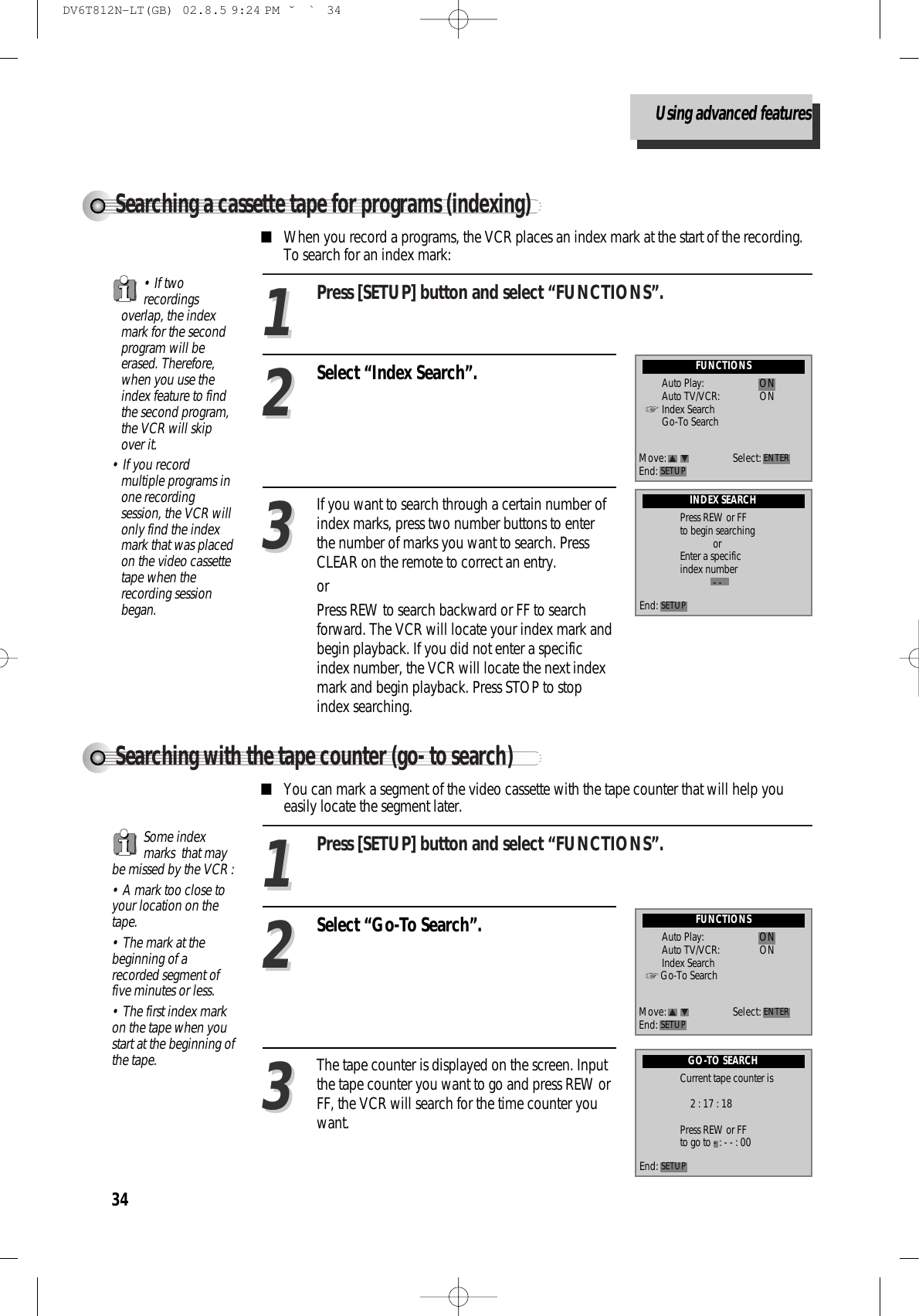 34Press [SETUP] button and select “FUNCTIONS”.11Select “Index Search”.22■When you record a programs, the VCR places an index mark at the start of the recording.To search for an index mark: FUNCTIONSAuto Play: ONAuto TV/VCR: ONIndex SearchGo-To SearchMove: Select:End: SETUP ENTERIf you want to search through a certain number ofindex marks, press two number buttons to enterthe number of marks you want to search. PressCLEAR on the remote to correct an entry.orPress REW to search backward or FF to searchforward. The VCR will locate your index mark andbegin playback. If you did not enter a specificindex number, the VCR will locate the next indexmark and begin playback. Press STOP to stopindex searching. 33INDEX SEARCHPress REW or FFto begin searchingorEnter a specificindex number- -End: SETUP• If tworecordingsoverlap, the indexmark for the secondprogram will beerased. Therefore,when you use theindex feature to findthe second program,the VCR will skipover it. • If you recordmultiple programs inone recordingsession, the VCR willonly find the indexmark that was placedon the video cassettetape when therecording sessionbegan.Searching a cassette tape for programs (indexing)Press [SETUP] button and select “FUNCTIONS”.11Select “Go-To Search”.22■You can mark a segment of the video cassette with the tape counter that will help youeasily locate the segment later.  FUNCTIONSAuto Play: ONAuto TV/VCR: ONIndex SearchGo-To SearchMove: Select:End: SETUP ENTERThe tape counter is displayed on the screen. Inputthe tape counter you want to go and press REW orFF, the VCR will search for the time counter youwant.33GO-TO SEARCHCurrent tape counter is2 : 17 : 18Press REW or FFto go to - : - - : 00End: SETUPSome indexmarks  that maybe missed by the VCR :• A mark too close toyour location on thetape.• The mark at thebeginning of arecorded segment offive minutes or less.• The first index markon the tape when youstart at the beginning ofthe tape.Searching with the tape counter (go- to search)Using advanced featuresDV6T812N-LT(GB)  02.8.5 9:24 PM  ˘`34