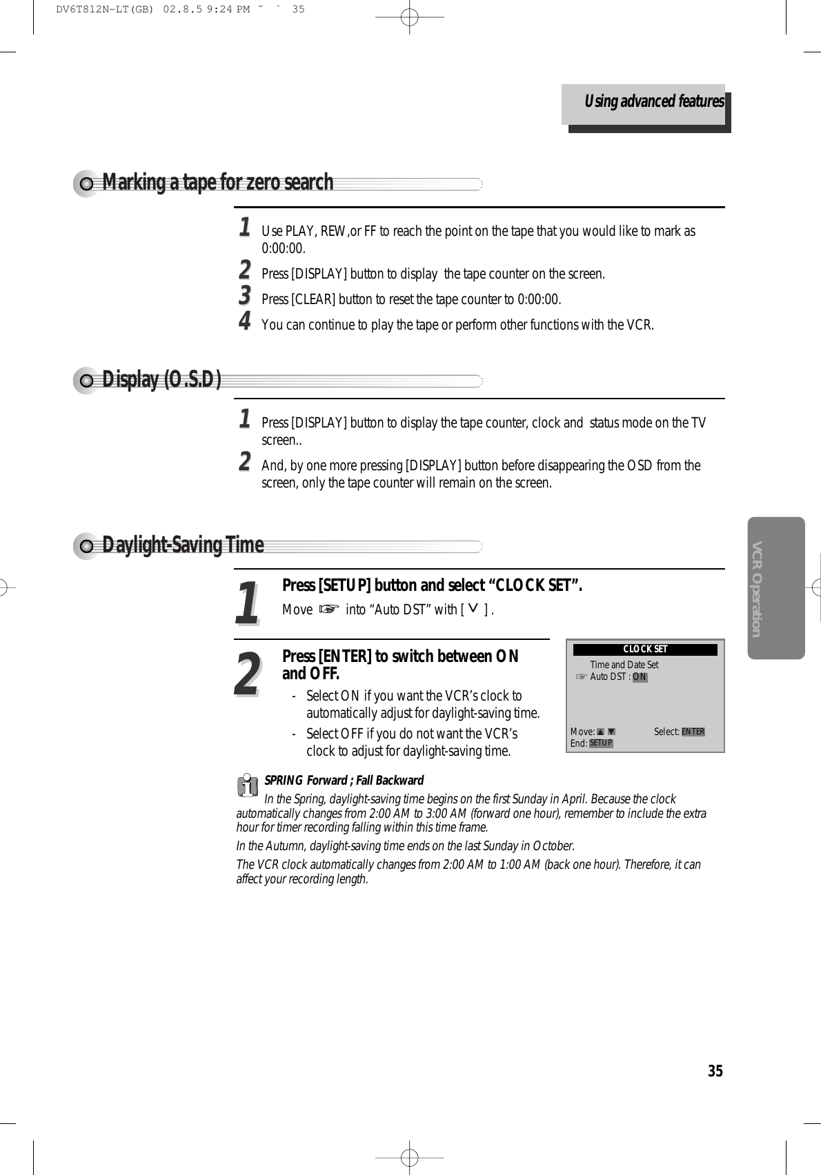 35VCR Operation11Use PLAY, REW,or FF to reach the point on the tape that you would like to mark as0:00:00.22Press [DISPLAY] button to display  the tape counter on the screen.33Press [CLEAR] button to reset the tape counter to 0:00:00.44You can continue to play the tape or perform other functions with the VCR.Marking a tape for zero searchDisplay (O.S.D)11Press [DISPLAY] button to display the tape counter, clock and  status mode on the TVscreen..22And, by one more pressing [DISPLAY] button before disappearing the OSD from thescreen, only the tape counter will remain on the screen.Press [SETUP] button and select “CLOCK SET”.Move  into “Auto DST” with [ ] .11Press [ENTER] to switch between ONand OFF.- Select ON if you want the VCR’s clock toautomatically adjust for daylight-saving time. - Select OFF if you do not want the VCR’sclock to adjust for daylight-saving time.    22SPRING Forward ; Fall Backward In the Spring, daylight-saving time begins on the first Sunday in April. Because the clockautomatically changes from 2:00 AM to 3:00 AM (forward one hour), remember to include the extrahour for timer recording falling within this time frame. In the Autumn, daylight-saving time ends on the last Sunday in October. The VCR clock automatically changes from 2:00 AM to 1:00 AM (back one hour). Therefore, it canaffect your recording length.Daylight-Saving TimeCLOCK SETTime and Date SetAuto DST : ONMove: Select:End: SETUP ENTERUsing advanced featuresDV6T812N-LT(GB)  02.8.5 9:24 PM  ˘`35