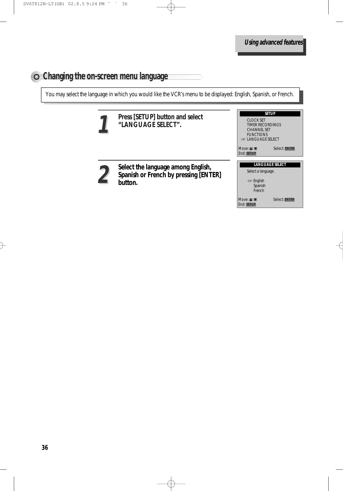 36Changing the on-screen menu languagePress [SETUP] button and select“LANGUAGE SELECT”.11Select the language among English,Spanish or French by pressing [ENTER]button.22You may select the language in which you would like the VCR’s menu to be displayed: English, Spanish, or French.LANGUAGE SELECTSelect a language.EnglishSpanishFrenchMove: Select:End: SETUP ENTERSETUPCLOCK SETTIMER RECORDINGSCHANNEL SETFUNCTIONSLANGUAGE SELECTMove: Select:End: SETUP ENTERUsing advanced featuresDV6T812N-LT(GB)  02.8.5 9:24 PM  ˘`36