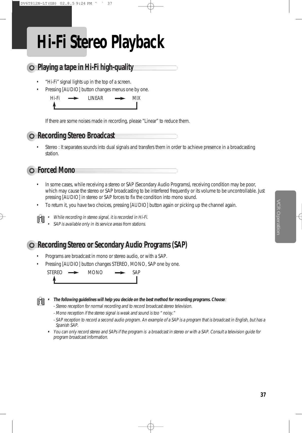 37VCR OperationHi-Fi Stereo PlaybackPlaying a tape in Hi-Fi high-quality• “Hi-Fi” signal lights up in the top of a screen.• Pressing [AUDIO] button changes menus one by one.If there are some noises made in recording, please “Linear” to reduce them.Forced MonoRecording Stereo or Secondary Audio Programs (SAP)• In some cases, while receiving a stereo or SAP (Secondary Audio Programs), receiving condition may be poor,which may cause the stereo or SAP broadcasting to be interfered frequently or its volume to be uncontrollable. Justpressing [AUDIO] in stereo or SAP forces to fix the condition into mono sound.• To return it, you have two choices, pressing [AUDIO] button again or picking up the channel again.Recording Stereo Broadcast• Stereo : It separates sounds into dual signals and transfers them in order to achieve presence in a broadcastingstation.Hi-Fi  LINEAR MIXSTEREO MONO SAP• Programs are broadcast in mono or stereo audio, or with a SAP.• Pressing [AUDIO] button changes STEREO, MONO, SAP one by one.• While recording in stereo signal, it is recorded in Hi-Fi.• SAP is available only in its service areas from stations.• The following guidelines will help you decide on the best method for recording programs. Choose:- Stereo reception for normal recording and to record broadcast stereo television.- Mono reception if the stereo signal is weak and sound is too “ noisy.”- SAP reception to record a second audio program. An example of a SAP is a program that is broadcast in English, but has aSpanish SAP.•You can only record stereo and SAPs if the program is  a broadcast in stereo or with a SAP. Consult a television guide forprogram broadcast information.DV6T812N-LT(GB)  02.8.5 9:24 PM  ˘`37
