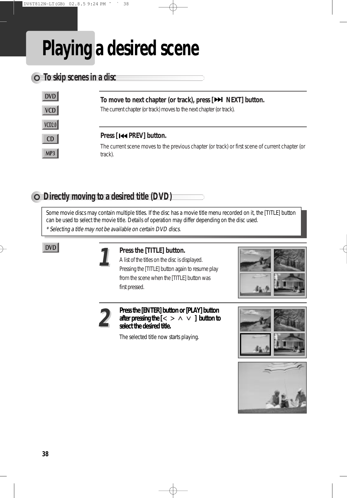 38Playing a desired sceneTo skip scenes in a discTo move to next chapter (or track), press [ NEXT] button.The current chapter (or track) moves to the next chapter (or track).Press [ PREV] button. The current scene moves to the previous chapter (or track) or first scene of current chapter (ortrack).Directly moving to a desired title (DVD)Press the [TITLE] button.A list of the titles on the disc is displayed.Pressing the [TITLE] button again to resume playfrom the scene when the [TITLE] button wasfirst pressed.11Press the [ENTER] button or [PLAY] buttonafter pressing the [ ]  button toselect the desired title.The selected title now starts playing.22Some movie discs may contain multiple titles. If the disc has a movie title menu recorded on it, the [TITLE] buttoncan be used to select the movie title. Details of operation may differ depending on the disc used.* Selecting a title may not be available on certain DVD discs.DV6T812N-LT(GB)  02.8.5 9:24 PM  ˘`38
