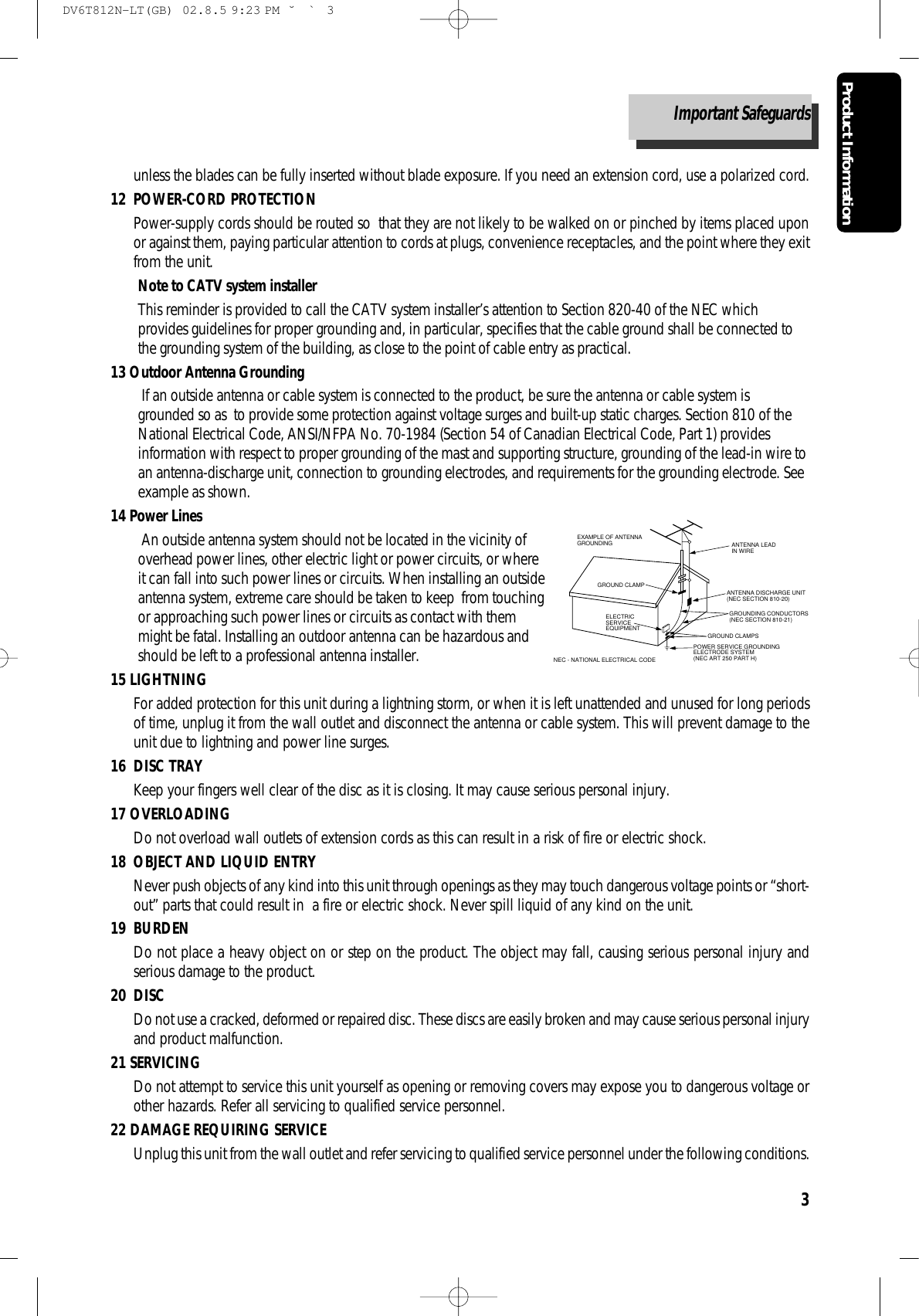 Product Information3unless the blades can be fully inserted without blade exposure. If you need an extension cord, use a polarized cord.12 POWER-CORD PROTECTIONPower-supply cords should be routed so  that they are not likely to be walked on or pinched by items placed uponor against them, paying particular attention to cords at plugs, convenience receptacles, and the point where they exitfrom the unit.Note to CATV system installerThis reminder is provided to call the CATV system installer’s attention to Section 820-40 of the NEC whichprovides guidelines for proper grounding and, in particular, specifies that the cable ground shall be connected tothe grounding system of the building, as close to the point of cable entry as practical.13 Outdoor Antenna GroundingIf an outside antenna or cable system is connected to the product, be sure the antenna or cable system isgrounded so as  to provide some protection against voltage surges and built-up static charges. Section 810 of theNational Electrical Code, ANSI/NFPA No. 70-1984 (Section 54 of Canadian Electrical Code, Part 1) providesinformation with respect to proper grounding of the mast and supporting structure, grounding of the lead-in wire toan antenna-discharge unit, connection to grounding electrodes, and requirements for the grounding electrode. Seeexample as shown.14 Power LinesAn outside antenna system should not be located in the vicinity ofoverhead power lines, other electric light or power circuits, or whereit can fall into such power lines or circuits. When installing an outsideantenna system, extreme care should be taken to keep  from touchingor approaching such power lines or circuits as contact with themmight be fatal. Installing an outdoor antenna can be hazardous andshould be left to a professional antenna installer.15 LIGHTNINGFor added protection for this unit during a lightning storm, or when it is left unattended and unused for long periodsof time, unplug it from the wall outlet and disconnect the antenna or cable system. This will prevent damage to theunit due to lightning and power line surges. 16 DISC TRAYKeep your fingers well clear of the disc as it is closing. It may cause serious personal injury.17 OVERLOADINGDo not overload wall outlets of extension cords as this can result in a risk of fire or electric shock. 18 OBJECT AND LIQUID ENTRYNever push objects of any kind into this unit through openings as they may touch dangerous voltage points or “short-out” parts that could result in  a fire or electric shock. Never spill liquid of any kind on the unit.19 BURDENDo not place a heavy object on or step on the product. The object may fall, causing serious personal injury andserious damage to the product.20 DISCDo not use a cracked, deformed or repaired disc. These discs are easily broken and may cause serious personal injuryand product malfunction.21 SERVICINGDo not attempt to service this unit yourself as opening or removing covers may expose you to dangerous voltage orother hazards. Refer all servicing to qualified service personnel.22 DAMAGE REQUIRING SERVICEUnplug this unit from the wall outlet and refer servicing to qualified service personnel under the following conditions.ANTENNA DISCHARGE UNIT(NEC SECTION 810-20)ANTENNA LEADIN WIREPOWER SERVICE GROUNDINGELECTRODE SYSTEM(NEC ART 250 PART H)GROUND CLAMPELECTRICSERVICEEQUIPMENTGROUNDING CONDUCTORS(NEC SECTION 810-21)GROUND CLAMPSEXAMPLE OF ANTENNA GROUNDING NEC - NATIONAL ELECTRICAL CODEImportant SafeguardsDV6T812N-LT(GB)  02.8.5 9:23 PM  ˘`3