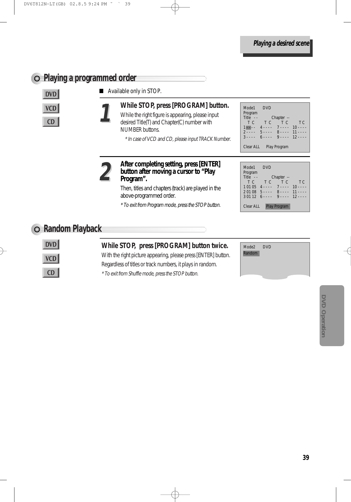 39DVD OperationPlaying a programmed orderWhile STOP, press [PROGRAM] button.While the right figure is appearing, please inputdesired Title(T) and Chapter(C) number withNUMBER buttons.* In case of VCD and CD, please input TRACK Number.11After completing setting, press [ENTER]button after moving a cursor to “PlayProgram”.Then, titles and chapters (track) are played in theabove-programmed order.* To exit from Program mode, press the STOP button.22■Available only in STOP.Mode1       DVDProgramTitle   - -             Chapter  --T  C T  C  T  C T C1 - - - - 4 - - - - 7 - - - - 10 - - - -2 - - - - 5 - - - - 8 - - - - 11 - - - -3 - - - - 6 - - - - 9 - - - - 12 - - - -Clear ALL      Play ProgramMode1       DVDProgramTitle   - -             Chapter  --T  C T  C  T  C T C1 01 05 4 - - - - 7 - - - - 10 - - - -2 01 08 5 - - - - 8 - - - - 11 - - - -3 01 12 6 - - - - 9 - - - - 12 - - - -Clear ALL      Play ProgramRandom PlaybackWhile STOP,  press [PROGRAM] button twice.With the right picture appearing, please press [ENTER] button.Regardless of titles or track numbers, it plays in random.* To exit from Shuffle mode, press the STOP button.Mode2       DVDRandomPlaying a desired sceneDV6T812N-LT(GB)  02.8.5 9:24 PM  ˘`39