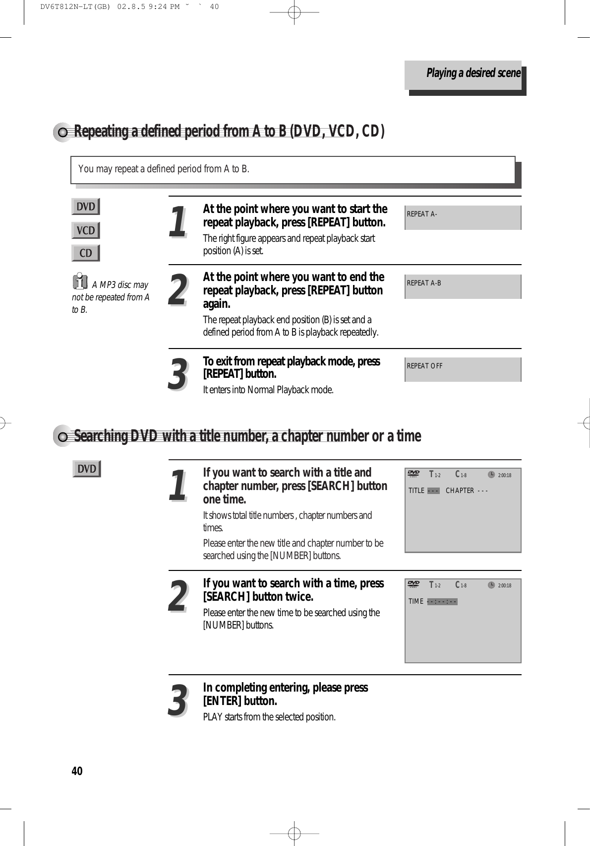 40Repeating a defined period from A to B (DVD, VCD, CD)You may repeat a defined period from A to B.A MP3 disc maynot be repeated from Ato B.At the point where you want to start therepeat playback, press [REPEAT] button.The right figure appears and repeat playback startposition (A) is set.11REPEAT A-At the point where you want to end therepeat playback, press [REPEAT] buttonagain.The repeat playback end position (B) is set and adefined period from A to B is playback repeatedly.22To exit from repeat playback mode, press[REPEAT] button. It enters into Normal Playback mode.33REPEAT A-BREPEAT OFFSearching DVD with a title number, a chapter number or a timeIf you want to search with a title andchapter number, press [SEARCH] buttonone time.It shows total title numbers , chapter numbers andtimes.Please enter the new title and chapter number to besearched using the [NUMBER] buttons.11In completing entering, please press[ENTER] button.PLAY starts from the selected position.33TITLE  - - - CHAPTER  - - -TIME  - - : - - : - -If you want to search with a time, press[SEARCH] button twice.Please enter the new time to be searched using the[NUMBER] buttons.222:00:181-2TT1-8CC2:00:181-2TT1-8CCPlaying a desired sceneDV6T812N-LT(GB)  02.8.5 9:24 PM  ˘`40