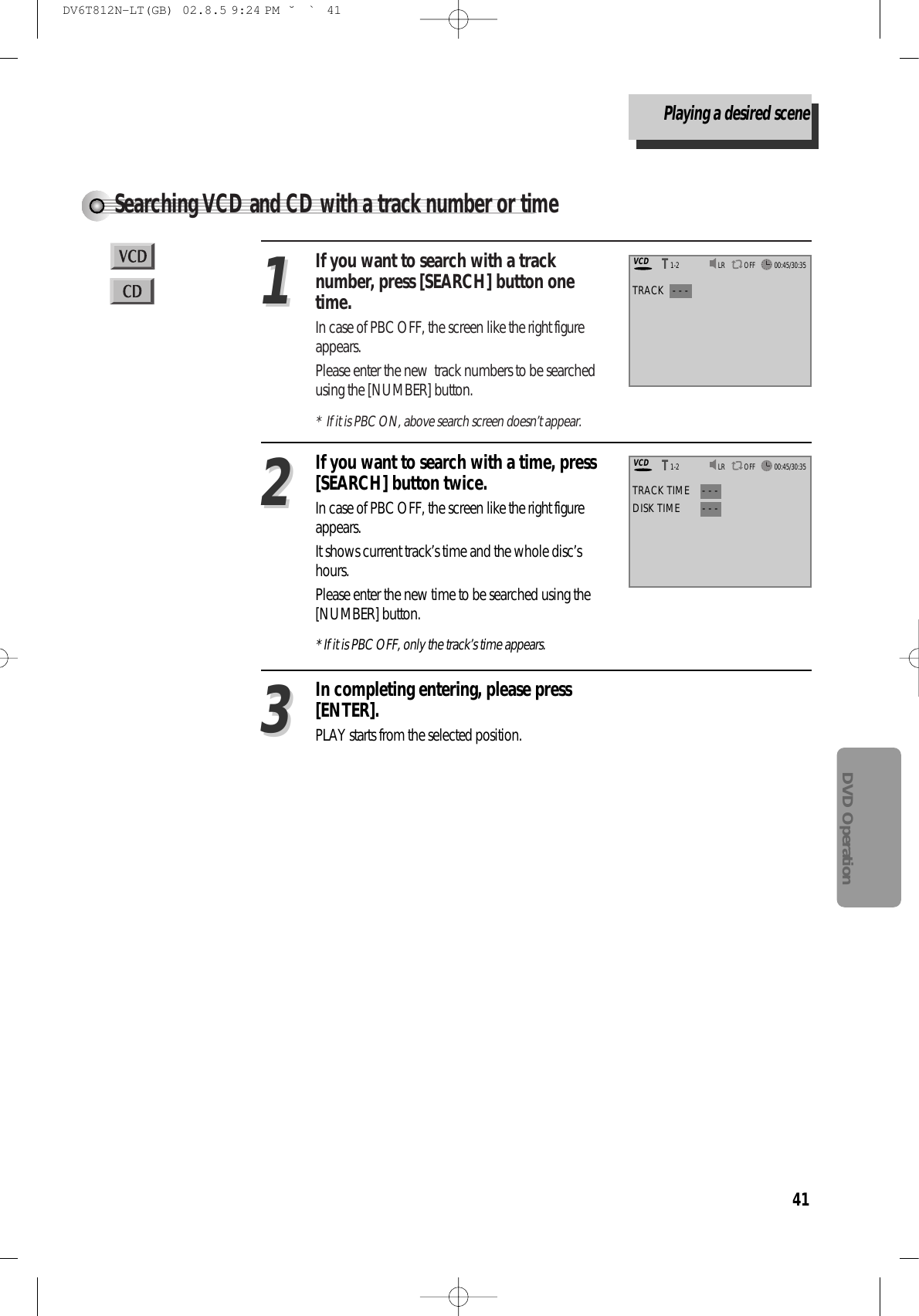 41DVD OperationSearching VCD and CD with a track number or timeIf you want to search with a tracknumber, press [SEARCH] button onetime. In case of PBC OFF, the screen like the right figureappears.Please enter the new  track numbers to be searchedusing the [NUMBER] button.*  If it is PBC ON, above search screen doesn’t appear.11In completing entering, please press[ENTER].PLAY starts from the selected position.33TRACK   - - -If you want to search with a time, press[SEARCH] button twice. In case of PBC OFF, the screen like the right figureappears.It shows current track’s time and the whole disc’shours.Please enter the new time to be searched using the[NUMBER] button.* If it is PBC OFF, only the track’s time appears.22TRACK TIME - - -DISK TIME - - -LR OFFVCD00:45/30:351-2TTLR OFFVCD00:45/30:351-2TTPlaying a desired sceneDV6T812N-LT(GB)  02.8.5 9:24 PM  ˘`41