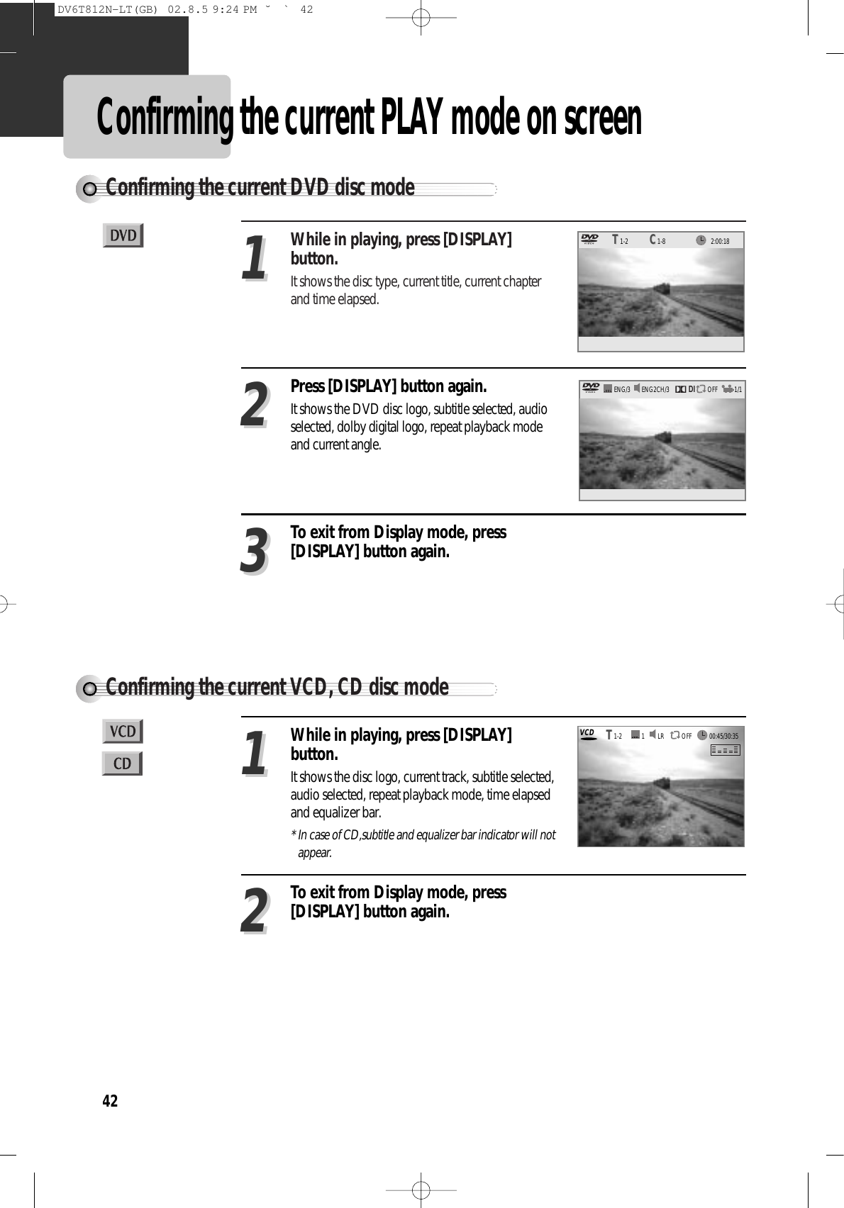 42Confirming the current PLAY mode on screenConfirming the current DVD disc modeConfirming the current VCD, CD disc modeWhile in playing, press [DISPLAY]button.It shows the disc type, current title, current chapterand time elapsed.11Press [DISPLAY] button again.It shows the DVD disc logo, subtitle selected, audioselected, dolby digital logo, repeat playback modeand current angle.22While in playing, press [DISPLAY]button.It shows the disc logo, current track, subtitle selected,audio selected, repeat playback mode, time elapsedand equalizer bar.* In case of CD,subtitle and equalizer bar indicator will notappear.11To exit from Display mode, press[DISPLAY] button again.22To exit from Display mode, press[DISPLAY] button again.33DIENG2CH/3 OFFENG/3 1/1LR OFF12:00:181-2TT1-8CCVCD00:45/30:351-2TTDV6T812N-LT(GB)  02.8.5 9:24 PM  ˘`42